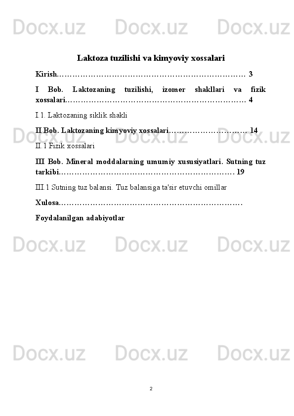 Laktoza tuzilishi va kimyoviy xossalari
Kirish……………………………………………………………… 3
I   Bob.   Laktozaning   tuzilishi,   izomer   shakllari   va   fizik
xossalari…………………………………………………………… 4
I.1. Laktozaning siklik shakli
II Bob. Laktozaning kimyoviy xossalari………………………… 14
II.1 Fizik xossalari
III   Bob.   Mineral   moddalarning   umumiy   xususiyatlari.   Sutning   tuz
tarkibi…………………………………………………………. 19
III.1 Sutning tuz balansi. Tuz balansiga ta'sir etuvchi omillar
Xulosa…………………………………………………………….
Foydalanilgan adabiyotlar
2 