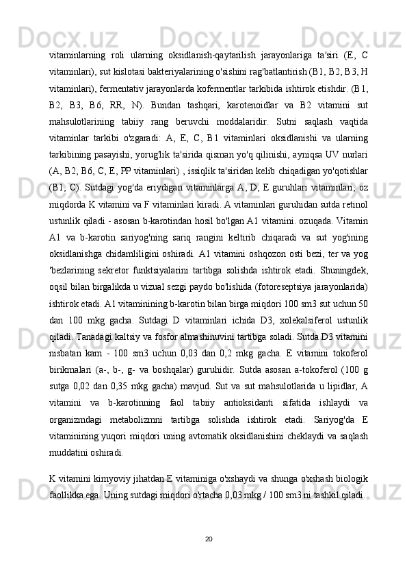 vitaminlarning   roli   ularning   oksidlanish-qaytarilish   jarayonlariga   ta'siri   (E,   C
vitaminlari), sut kislotasi bakteriyalarining o'sishini rag'batlantirish (B1, B2, B3, H
vitaminlari), fermentativ jarayonlarda kofermentlar tarkibida ishtirok etishdir. (B1,
B2,   B3,   B6,   RR,   N).   Bundan   tashqari,   karotenoidlar   va   B2   vitamini   sut
mahsulotlarining   tabiiy   rang   beruvchi   moddalaridir.   Sutni   saqlash   vaqtida
vitaminlar   tarkibi   o'zgaradi:   A,   E,   C,   B1   vitaminlari   oksidlanishi   va   ularning
tarkibining pasayishi, yorug'lik ta'sirida qisman yo'q qilinishi, ayniqsa UV nurlari
(A, B2, B6, C, E, PP vitaminlari) , issiqlik ta'siridan kelib chiqadigan yo'qotishlar
(B1,   C).   Sutdagi   yog'da   eriydigan   vitaminlarga   A,   D,   E   guruhlari   vitaminlari,   oz
miqdorda K vitamini va F vitaminlari kiradi. A vitaminlari guruhidan sutda retinol
ustunlik qiladi - asosan b-karotindan hosil bo'lgan A1 vitamini. ozuqada. Vitamin
A1   va   b-karotin   sariyog'ning   sariq   rangini   keltirib   chiqaradi   va   sut   yog'ining
oksidlanishga  chidamliligini  oshiradi. A1 vitamini  oshqozon  osti  bezi,  ter  va  yog
'bezlarining   sekretor   funktsiyalarini   tartibga   solishda   ishtirok   etadi.   Shuningdek,
oqsil bilan birgalikda u vizual sezgi paydo bo'lishida (fotoreseptsiya jarayonlarida)
ishtirok etadi. A1 vitaminining b-karotin bilan birga miqdori 100 sm3 sut uchun 50
dan   100   mkg   gacha.   Sutdagi   D   vitaminlari   ichida   D3,   xolekalsiferol   ustunlik
qiladi. Tanadagi kaltsiy va fosfor almashinuvini tartibga soladi. Sutda D3 vitamini
nisbatan   kam   -   100   sm3   uchun   0,03   dan   0,2   mkg   gacha.   E   vitamini   tokoferol
birikmalari   (a-,   b-,   g-   va   boshqalar)   guruhidir.   Sutda   asosan   a-tokoferol   (100   g
sutga   0,02   dan   0,35   mkg   gacha)   mavjud.   Sut   va   sut   mahsulotlarida   u   lipidlar,   A
vitamini   va   b-karotinning   faol   tabiiy   antioksidanti   sifatida   ishlaydi   va
organizmdagi   metabolizmni   tartibga   solishda   ishtirok   etadi.   Sariyog'da   E
vitaminining yuqori  miqdori  uning avtomatik oksidlanishini  cheklaydi  va saqlash
muddatini oshiradi.
K vitamini kimyoviy jihatdan E vitaminiga o'xshaydi va shunga o'xshash biologik
faollikka ega. Uning sutdagi miqdori o'rtacha 0,03 mkg / 100 sm3 ni tashkil qiladi.
20 