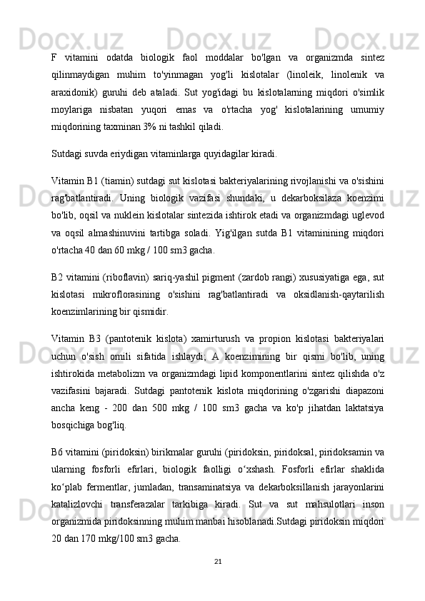 F   vitamini   odatda   biologik   faol   moddalar   bo'lgan   va   organizmda   sintez
qilinmaydigan   muhim   to'yinmagan   yog'li   kislotalar   (linoleik,   linolenik   va
araxidonik)   guruhi   deb   ataladi.   Sut   yog'idagi   bu   kislotalarning   miqdori   o'simlik
moylariga   nisbatan   yuqori   emas   va   o'rtacha   yog'   kislotalarining   umumiy
miqdorining taxminan 3% ni tashkil qiladi.
Sutdagi suvda eriydigan vitaminlarga quyidagilar kiradi.
Vitamin B1 (tiamin) sutdagi sut kislotasi bakteriyalarining rivojlanishi va o'sishini
rag'batlantiradi.   Uning   biologik   vazifasi   shundaki,   u   dekarboksilaza   koenzimi
bo'lib, oqsil va nuklein kislotalar sintezida ishtirok etadi va organizmdagi uglevod
va   oqsil   almashinuvini   tartibga   soladi.   Yig'ilgan   sutda   B1   vitaminining   miqdori
o'rtacha 40 dan 60 mkg / 100 sm3 gacha.
B2 vitamini (riboflavin) sariq-yashil pigment (zardob rangi) xususiyatiga ega, sut
kislotasi   mikroflorasining   o'sishini   rag'batlantiradi   va   oksidlanish-qaytarilish
koenzimlarining bir qismidir.
Vitamin   B3   (pantotenik   kislota)   xamirturush   va   propion   kislotasi   bakteriyalari
uchun   o'sish   omili   sifatida   ishlaydi;   A   koenzimining   bir   qismi   bo'lib,   uning
ishtirokida metabolizm  va organizmdagi  lipid komponentlarini  sintez  qilishda  o'z
vazifasini   bajaradi.   Sutdagi   pantotenik   kislota   miqdorining   o'zgarishi   diapazoni
ancha   keng   -   200   dan   500   mkg   /   100   sm3   gacha   va   ko'p   jihatdan   laktatsiya
bosqichiga bog'liq.
B6 vitamini (piridoksin) birikmalar guruhi (piridoksin, piridoksal, piridoksamin va
ularning   fosforli   efirlari,   biologik   faolligi   o xshash.   Fosforli   efirlar   shaklidaʻ
ko plab   fermentlar,   jumladan,   transaminatsiya   va   dekarboksillanish   jarayonlarini	
ʻ
katalizlovchi   transferazalar   tarkibiga   kiradi.   Sut   va   sut   mahsulotlari   inson
organizmida piridoksinning muhim manbai hisoblanadi.Sutdagi piridoksin miqdori
20 dan 170 mkg/100 sm3 gacha.
21 