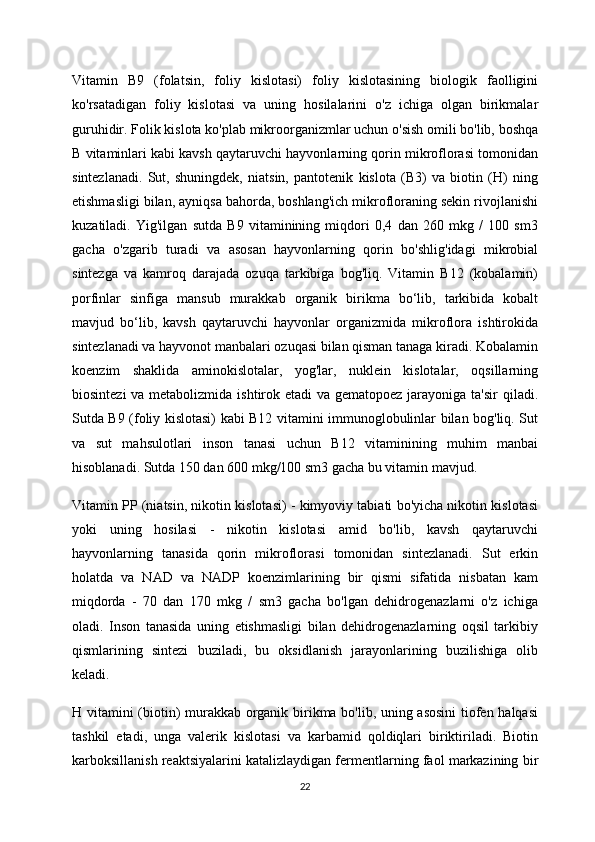 Vitamin   B9   (folatsin,   foliy   kislotasi)   foliy   kislotasining   biologik   faolligini
ko'rsatadigan   foliy   kislotasi   va   uning   hosilalarini   o'z   ichiga   olgan   birikmalar
guruhidir. Folik kislota ko'plab mikroorganizmlar uchun o'sish omili bo'lib, boshqa
B vitaminlari kabi kavsh qaytaruvchi hayvonlarning qorin mikroflorasi tomonidan
sintezlanadi.   Sut,   shuningdek,   niatsin,   pantotenik   kislota   (B3)   va   biotin   (H)   ning
etishmasligi bilan, ayniqsa bahorda, boshlang'ich mikrofloraning sekin rivojlanishi
kuzatiladi.   Yig'ilgan   sutda   B9   vitaminining   miqdori   0,4   dan   260   mkg   /   100   sm3
gacha   o'zgarib   turadi   va   asosan   hayvonlarning   qorin   bo'shlig'idagi   mikrobial
sintezga   va   kamroq   darajada   ozuqa   tarkibiga   bog'liq.   Vitamin   B12   (kobalamin)
porfinlar   sinfiga   mansub   murakkab   organik   birikma   bo‘lib,   tarkibida   kobalt
mavjud   bo‘lib,   kavsh   qaytaruvchi   hayvonlar   organizmida   mikroflora   ishtirokida
sintezlanadi va hayvonot manbalari ozuqasi bilan qisman tanaga kiradi. Kobalamin
koenzim   shaklida   aminokislotalar,   yog'lar,   nuklein   kislotalar,   oqsillarning
biosintezi  va metabolizmida ishtirok etadi  va gematopoez jarayoniga ta'sir  qiladi.
Sutda B9 (foliy kislotasi) kabi B12 vitamini immunoglobulinlar bilan bog'liq. Sut
va   sut   mahsulotlari   inson   tanasi   uchun   B12   vitaminining   muhim   manbai
hisoblanadi. Sutda 150 dan 600 mkg/100 sm3 gacha bu vitamin mavjud.
Vitamin PP (niatsin, nikotin kislotasi) - kimyoviy tabiati bo'yicha nikotin kislotasi
yoki   uning   hosilasi   -   nikotin   kislotasi   amid   bo'lib,   kavsh   qaytaruvchi
hayvonlarning   tanasida   qorin   mikroflorasi   tomonidan   sintezlanadi.   Sut   erkin
holatda   va   NAD   va   NADP   koenzimlarining   bir   qismi   sifatida   nisbatan   kam
miqdorda   -   70   dan   170   mkg   /   sm3   gacha   bo'lgan   dehidrogenazlarni   o'z   ichiga
oladi.   Inson   tanasida   uning   etishmasligi   bilan   dehidrogenazlarning   oqsil   tarkibiy
qismlarining   sintezi   buziladi,   bu   oksidlanish   jarayonlarining   buzilishiga   olib
keladi.
H vitamini (biotin) murakkab organik birikma bo'lib, uning asosini  tiofen halqasi
tashkil   etadi,   unga   valerik   kislotasi   va   karbamid   qoldiqlari   biriktiriladi.   Biotin
karboksillanish reaktsiyalarini katalizlaydigan fermentlarning faol markazining bir
22 