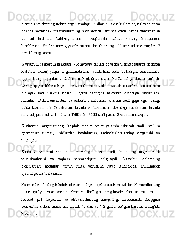 qismidir va shuning uchun organizmdagi lipidlar, nuklein kislotalar, uglevodlar va
boshqa   metabolik   reaktsiyalarning   biosintezida   ishtirok   etadi.   Sutda   xamirturush
va   sut   kislotasi   bakteriyalarining   rivojlanishi   uchun   zaruriy   komponent
hisoblanadi. Sut biotinning yaxshi manbai bo'lib, uning 100 sm3 sutdagi miqdori 2
dan 10 mkg gacha.
S vitamini (askorbin kislotasi) - kimyoviy tabiati bo'yicha u geksozalarga (hekson
kislotasi lakton) yaqin. Organizmda ham, sutda ham sodir bo'ladigan oksidlanish-
qaytarilish   jarayonlarida  faol  ishtirok  etadi  va  oson   oksidlanishga   duchor   bo'ladi.
Uning   qayta   tiklanadigan   oksidlanish   mahsuloti   -   dehidroaskorbin   kislota   ham
biologik   faol   birikma   bo'lib,   u   yana   osongina   askorbin   kislotaga   qaytarilishi
mumkin.   Dehidroaskorbin   va   askorbin   kislotalar   vitamin   faolligiga   ega.   Yangi
sutda   taxminan   70%   askorbin   kislota   va   taxminan   30%   degidroaskorbin   kislota
mavjud; jami sutda 1200 dan 3500 mkg / 100 sm3 gacha S vitamini mavjud.
S   vitamini   organizmdagi   ko'plab   redoks   reaktsiyalarida   ishtirok   etadi:   ma'lum
gormonlar   sintezi,   lipidlardan   foydalanish,   aminokislotalarning   o'zgarishi   va
boshqalar.
Sutda   S   vitamini   redoks   potentsialiga   ta'sir   qiladi,   bu   uning   organoleptik
xususiyatlarini   va   saqlash   barqarorligini   belgilaydi.   Askorbin   kislotaning
oksidlanishi   metallar   (temir,   mis),   yorug'lik,   havo   ishtirokida,   shuningdek
qizdirilganda tezlashadi.
Fermentlar - biologik katalizatorlar bo'lgan oqsil tabiatli moddalar. Fermentlarning
ta'siri   qat'iy   o'ziga   xosdir.   Ferment   faolligini   belgilovchi   shartlar   ma'lum   bir
harorat,   pH   diapazoni   va   aktivatorlarning   mavjudligi   hisoblanadi.   Ko'pgina
fermentlar uchun maksimal faollik 40 dan 50 ° S gacha bo'lgan harorat oralig'ida
kuzatiladi.
23 