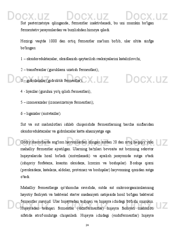 Sut   pasterizatsiya   qilinganda,   fermentlar   inaktivlanadi,   bu   uni   mumkin   bo'lgan
fermentativ jarayonlardan va buzilishdan himoya qiladi.
Hozirgi   vaqtda   1000   dan   ortiq   fermentlar   ma'lum   bo'lib,   ular   oltita   sinfga
bo'lingan:
1 – oksidoreduktazalar, oksidlanish-qaytarilish reaksiyalarini katalizlovchi;
2 – transferazlar (guruhlarni uzatish fermentlari);
3 – gidrolazalar (gidrolitik fermentlar);
4 - liyazlar (guruhni yo'q qilish fermentlari);
5 – izomerazalar (izomerizatsiya fermentlari);
6 – ligazalar (sintetazlar).
Sut   va   sut   mahsulotlari   ishlab   chiqarishda   fermentlarning   barcha   sinflaridan
oksidoreduktazalar va gidrolazalar katta ahamiyatga ega.
Oddiy sharoitlarda sog'lom hayvonlardan olingan sutdan 20 dan ortiq haqiqiy yoki
mahalliy   fermentlar   ajratilgan.   Ularning   ba'zilari   bevosita   sut   bezining   sekretor
hujayralarida   hosil   bo'ladi   (sintezlanadi)   va   ajralish   jarayonida   sutga   o'tadi
(ishqoriy   fosfataza,   ksantin   oksidaza,   lizozim   va   boshqalar).   Boshqa   qismi
(peroksidaza, katalaza, aldolaz, proteinaz va boshqalar) hayvonning qonidan sutga
o'tadi.
Mahalliy   fermentlarga   qo'shimcha   ravishda,   sutda   sut   mikroorganizmlarining
hayotiy   faoliyati   va   bakterial   starter   madaniyati   natijasida   hosil   bo'lgan   bakterial
fermentlar mavjud. Ular hujayradan tashqari va hujayra ichidagi bo'lishi mumkin.
Hujayradan   tashqari   fermentlar   (ekzofermentlar)   hujayra   faoliyati   mahsuloti
sifatida   atrof-muhitga   chiqariladi.   Hujayra   ichidagi   (endofermentlar)   hujayra
24 