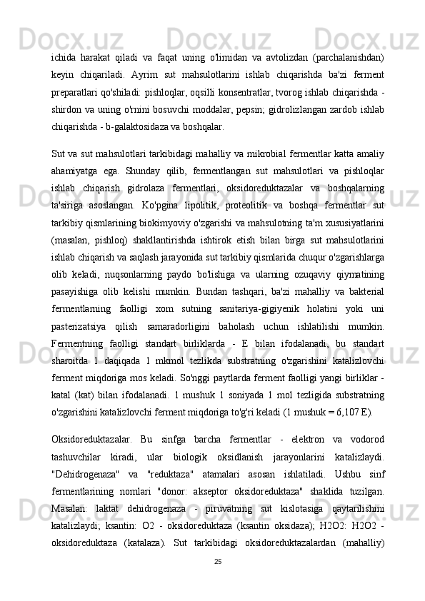 ichida   harakat   qiladi   va   faqat   uning   o'limidan   va   avtolizdan   (parchalanishdan)
keyin   chiqariladi.   Ayrim   sut   mahsulotlarini   ishlab   chiqarishda   ba'zi   ferment
preparatlari qo'shiladi: pishloqlar, oqsilli konsentratlar, tvorog ishlab chiqarishda -
shirdon va uning o'rnini  bosuvchi  moddalar, pepsin;  gidrolizlangan zardob ishlab
chiqarishda - b-galaktosidaza va boshqalar.
Sut va sut mahsulotlari tarkibidagi mahalliy va mikrobial fermentlar katta amaliy
ahamiyatga   ega.   Shunday   qilib,   fermentlangan   sut   mahsulotlari   va   pishloqlar
ishlab   chiqarish   gidrolaza   fermentlari,   oksidoreduktazalar   va   boshqalarning
ta'siriga   asoslangan.   Ko'pgina   lipolitik,   proteolitik   va   boshqa   fermentlar   sut
tarkibiy qismlarining biokimyoviy o'zgarishi va mahsulotning ta'm xususiyatlarini
(masalan,   pishloq)   shakllantirishda   ishtirok   etish   bilan   birga   sut   mahsulotlarini
ishlab chiqarish va saqlash jarayonida sut tarkibiy qismlarida chuqur o'zgarishlarga
olib   keladi,   nuqsonlarning   paydo   bo'lishiga   va   ularning   ozuqaviy   qiymatining
pasayishiga   olib   kelishi   mumkin.   Bundan   tashqari,   ba'zi   mahalliy   va   bakterial
fermentlarning   faolligi   xom   sutning   sanitariya-gigiyenik   holatini   yoki   uni
pasterizatsiya   qilish   samaradorligini   baholash   uchun   ishlatilishi   mumkin.
Fermentning   faolligi   standart   birliklarda   -   E   bilan   ifodalanadi,   bu   standart
sharoitda   1   daqiqada   1   mkmol   tezlikda   substratning   o'zgarishini   katalizlovchi
ferment miqdoriga mos keladi. So'nggi paytlarda ferment faolligi yangi birliklar -
katal   (kat)   bilan   ifodalanadi.   1   mushuk   1   soniyada   1   mol   tezligida   substratning
o'zgarishini katalizlovchi ferment miqdoriga to'g'ri keladi (1 mushuk = 6,107 E).
Oksidoreduktazalar.   Bu   sinfga   barcha   fermentlar   -   elektron   va   vodorod
tashuvchilar   kiradi,   ular   biologik   oksidlanish   jarayonlarini   katalizlaydi.
"Dehidrogenaza"   va   "reduktaza"   atamalari   asosan   ishlatiladi.   Ushbu   sinf
fermentlarining   nomlari   "donor:   akseptor   oksidoreduktaza"   shaklida   tuzilgan.
Masalan:   laktat   dehidrogenaza   -   piruvatning   sut   kislotasiga   qaytarilishini
katalizlaydi;   ksantin:   O2   -   oksidoreduktaza   (ksantin   oksidaza);   H2O2:   H2O2   -
oksidoreduktaza   (katalaza).   Sut   tarkibidagi   oksidoreduktazalardan   (mahalliy)
25 