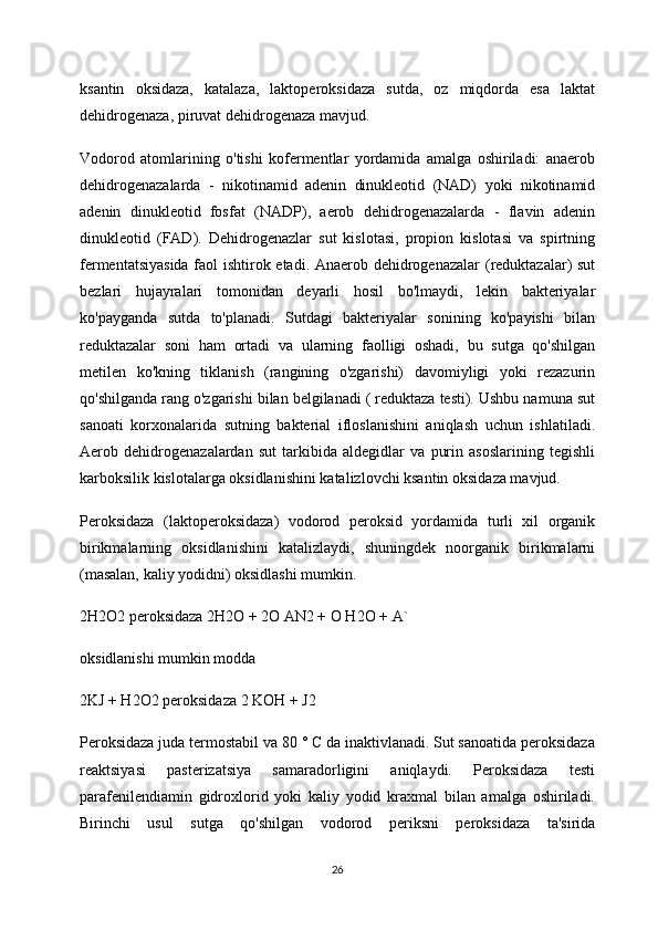 ksantin   oksidaza,   katalaza,   laktoperoksidaza   sutda,   oz   miqdorda   esa   laktat
dehidrogenaza, piruvat dehidrogenaza mavjud.
Vodorod   atomlarining   o'tishi   kofermentlar   yordamida   amalga   oshiriladi:   anaerob
dehidrogenazalarda   -   nikotinamid   adenin   dinukleotid   (NAD)   yoki   nikotinamid
adenin   dinukleotid   fosfat   (NADP),   aerob   dehidrogenazalarda   -   flavin   adenin
dinukleotid   (FAD).   Dehidrogenazlar   sut   kislotasi,   propion   kislotasi   va   spirtning
fermentatsiyasida faol ishtirok etadi. Anaerob dehidrogenazalar  (reduktazalar) sut
bezlari   hujayralari   tomonidan   deyarli   hosil   bo'lmaydi,   lekin   bakteriyalar
ko'payganda   sutda   to'planadi.   Sutdagi   bakteriyalar   sonining   ko'payishi   bilan
reduktazalar   soni   ham   ortadi   va   ularning   faolligi   oshadi,   bu   sutga   qo'shilgan
metilen   ko'kning   tiklanish   (rangining   o'zgarishi)   davomiyligi   yoki   rezazurin
qo'shilganda rang o'zgarishi bilan belgilanadi ( reduktaza testi). Ushbu namuna sut
sanoati   korxonalarida   sutning   bakterial   ifloslanishini   aniqlash   uchun   ishlatiladi.
Aerob   dehidrogenazalardan   sut   tarkibida   aldegidlar   va   purin   asoslarining   tegishli
karboksilik kislotalarga oksidlanishini katalizlovchi ksantin oksidaza mavjud.
Peroksidaza   (laktoperoksidaza)   vodorod   peroksid   yordamida   turli   xil   organik
birikmalarning   oksidlanishini   katalizlaydi,   shuningdek   noorganik   birikmalarni
(masalan, kaliy yodidni) oksidlashi mumkin.
2H2O2 peroksidaza 2H2O + 2O AN2 + O H2O + A`
oksidlanishi mumkin modda
2KJ + H2O2 peroksidaza 2 KOH + J2
Peroksidaza juda termostabil va 80 ° C da inaktivlanadi. Sut sanoatida peroksidaza
reaktsiyasi   pasterizatsiya   samaradorligini   aniqlaydi.   Peroksidaza   testi
parafenilendiamin   gidroxlorid   yoki   kaliy   yodid   kraxmal   bilan   amalga   oshiriladi.
Birinchi   usul   sutga   qo'shilgan   vodorod   periksni   peroksidaza   ta'sirida
26 