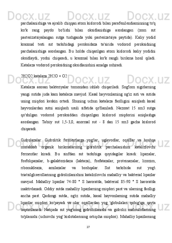 parchalanishiga va ajralib chiqqan atom kislorodi bilan parafenilendiaminning to'q
ko'k   rang   paydo   bo'lishi   bilan   oksidlanishiga   asoslangan   (xom   sut
pasterizatsiyalangan   sutga   tushganda   yoki   pasterizatsiya   paytida).   Kaliy   yodid
kraxmal   testi   sut   tarkibidagi   peroksidaza   ta'sirida   vodorod   peroksidning
parchalanishiga   asoslangan.   Bu   holda   chiqarilgan   atom   kislorodi   kaliy   yodidni
oksidlaydi,   yodni   chiqaradi,   u   kraxmal   bilan   ko'k   rangli   birikma   hosil   qiladi.
Katalaza vodorod peroksidning oksidlanishini amalga oshiradi.  
2H2O2 katalaza 2H2O + O2
Katalaza   asosan   bakteriyalar   tomonidan   ishlab   chiqariladi.   Sog'lom   sigirlarning
yangi   sutida   juda   kam   katalaza   mavjud.   Kasal   hayvonlarning   og'iz   suti   va   sutida
uning   miqdori   keskin   ortadi.   Shuning   uchun   katalaza   faolligini   aniqlash   kasal
hayvonlardan   sutni   aniqlash   usuli   sifatida   qo'llaniladi.   Nazorat   15   sm3   sutga
qo'shilgan   vodorod   peroksiddan   chiqarilgan   kislorod   miqdorini   aniqlashga
asoslangan.   Tabiiy   sut   1,5-3,0,   anormal   sut   -   8   dan   15   sm3   gacha   kislorod
chiqaradi.
Gidrolazalar.   Gidrolitik   fermentlarga   yog'lar,   uglevodlar,   oqsillar   va   boshqa
murakkab   organik   birikmalarning   gidrolitik   parchalanishini   katalizlovchi
fermentlar   kiradi.   Bu   sinfdan   sut   tarkibiga   quyidagilar   kiradi:   lipazalar,
fosfolipazalar,   b-galaktozidaza   (laktaza),   fosfatazalar,   proteinazalar,   lizozim,
ribonukleaza,   amilazalar   va   boshqalar.   Sut   tarkibida   sut   yog'i
triatsilgliserollarining gidrolizlanishini katalizlovchi mahalliy va bakterial lipazlar
mavjud.   Mahalliy   lipazlar   74-80   °   S   haroratda,   bakterial   85-90   °   S   haroratda
inaktivlanadi. Oddiy sutda mahalliy lipazlarning miqdori past va ularning faolligi
ancha   past.   Qadimgi   sutda,   og'iz   sutida,   kasal   hayvonlarning   sutida   mahalliy
lipazlar   miqdori   ko'payadi   va   ular   oqsillardan   yog   'globulalari   qobig'iga   qayta
taqsimlanadi.   Natijada   sut   yog'ining   gidrolizlanishi   va   gidroliz   mahsulotlarining
to'planishi (uchuvchi yog' kislotalarining ortiqcha miqdori). Mahalliy lipazlarning
27 