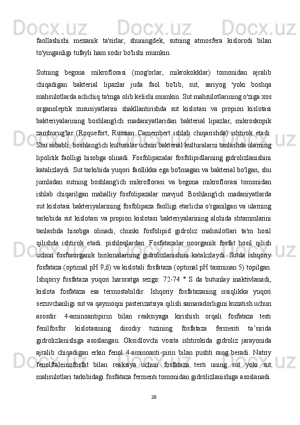 faollashishi   mexanik   ta'sirlar,   shuningdek,   sutning   atmosfera   kislorodi   bilan
to'yinganligi tufayli ham sodir bo'lishi mumkin.
Sutning   begona   mikroflorasi   (mog'orlar,   mikrokokklar)   tomonidan   ajralib
chiqadigan   bakterial   lipazlar   juda   faol   bo'lib,   sut,   sariyog   'yoki   boshqa
mahsulotlarda achchiq ta'mga olib kelishi mumkin. Sut mahsulotlarining o'ziga xos
organoleptik   xususiyatlarini   shakllantirishda   sut   kislotasi   va   propion   kislotasi
bakteriyalarining   boshlang'ich   madaniyatlaridan   bakterial   lipazlar,   mikroskopik
zamburug'lar   (Roquefort,   Russian   Camembert   ishlab   chiqarishda)   ishtirok   etadi.
Shu sababli, boshlang'ich kulturalar uchun bakterial kulturalarni tanlashda ularning
lipolitik  faolligi   hisobga  olinadi.  Fosfolipazalar  fosfolipidlarning  gidrolizlanishini
katalizlaydi. Sut tarkibida yuqori faollikka ega bo'lmagan va bakterial bo'lgan, shu
jumladan   sutning   boshlang'ich   mikroflorasi   va   begona   mikroflorasi   tomonidan
ishlab   chiqarilgan   mahalliy   fosfolipazalar   mavjud.   Boshlang'ich   madaniyatlarda
sut kislotasi bakteriyalarining fosfolipaza faolligi etarlicha o'rganilgan va ularning
tarkibida  sut   kislotasi  va  propion  kislotasi  bakteriyalarining alohida  shtammlarini
tanlashda   hisobga   olinadi,   chunki   fosfolipid   gidroliz   mahsulotlari   ta'm   hosil
qilishda   ishtirok   etadi.   pishloqlardan.   Fosfatazalar   noorganik   fosfat   hosil   qilish
uchun   fosfororganik   birikmalarning   gidrolizlanishini   katalizlaydi.   Sutda   ishqoriy
fosfataza (optimal pH 9,6) va kislotali fosfataza (optimal pH taxminan 5) topilgan.
Ishqoriy   fosfataza   yuqori   haroratga   sezgir.   72-74   °   S   da   butunlay   inaktivlanadi,
kislota   fosfataza   esa   termostabildir.   Ishqoriy   fosfatazaning   issiqlikka   yuqori
sezuvchanligi sut va qaymoqni pasterizatsiya qilish samaradorligini kuzatish uchun
asosdir.   4-aminoantipirin   bilan   reaksiyaga   kirishish   orqali   fosfataza   testi
fenilfosfor   kislotasining   disodiy   tuzining   fosfataza   fermenti   ta’sirida
gidrolizlanishiga   asoslangan.   Oksidlovchi   vosita   ishtirokida   gidroliz   jarayonida
ajralib   chiqadigan   erkin   fenol   4-aminoanti-pirin   bilan   pushti   rang   beradi.   Natriy
fenolftaleinofosfat   bilan   reaksiya   uchun   fosfataza   testi   uning   sut   yoki   sut
mahsulotlari tarkibidagi fosfataza fermenti tomonidan gidrolizlanishiga asoslanadi.
28 