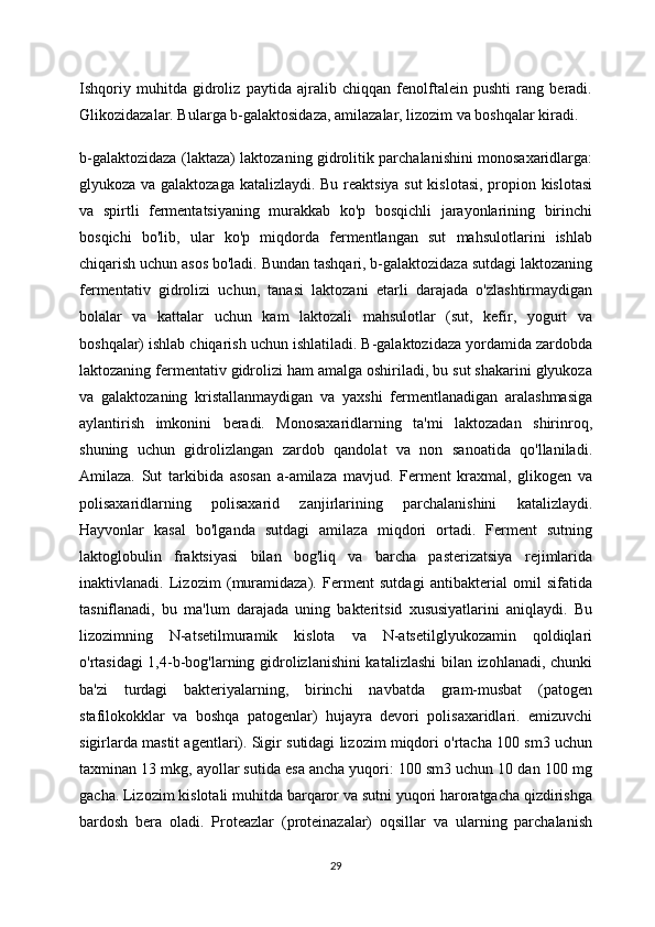 Ishqoriy   muhitda   gidroliz   paytida   ajralib   chiqqan   fenolftalein   pushti   rang   beradi.
Glikozidazalar. Bularga b-galaktosidaza, amilazalar, lizozim va boshqalar kiradi.
b-galaktozidaza (laktaza) laktozaning gidrolitik parchalanishini monosaxaridlarga:
glyukoza va galaktozaga katalizlaydi. Bu reaktsiya sut kislotasi, propion kislotasi
va   spirtli   fermentatsiyaning   murakkab   ko'p   bosqichli   jarayonlarining   birinchi
bosqichi   bo'lib,   ular   ko'p   miqdorda   fermentlangan   sut   mahsulotlarini   ishlab
chiqarish uchun asos bo'ladi. Bundan tashqari, b-galaktozidaza sutdagi laktozaning
fermentativ   gidrolizi   uchun,   tanasi   laktozani   etarli   darajada   o'zlashtirmaydigan
bolalar   va   kattalar   uchun   kam   laktozali   mahsulotlar   (sut,   kefir,   yogurt   va
boshqalar) ishlab chiqarish uchun ishlatiladi. B-galaktozidaza yordamida zardobda
laktozaning fermentativ gidrolizi ham amalga oshiriladi, bu sut shakarini glyukoza
va   galaktozaning   kristallanmaydigan   va   yaxshi   fermentlanadigan   aralashmasiga
aylantirish   imkonini   beradi.   Monosaxaridlarning   ta'mi   laktozadan   shirinroq,
shuning   uchun   gidrolizlangan   zardob   qandolat   va   non   sanoatida   qo'llaniladi.
Amilaza.   Sut   tarkibida   asosan   a-amilaza   mavjud.   Ferment   kraxmal,   glikogen   va
polisaxaridlarning   polisaxarid   zanjirlarining   parchalanishini   katalizlaydi.
Hayvonlar   kasal   bo'lganda   sutdagi   amilaza   miqdori   ortadi.   Ferment   sutning
laktoglobulin   fraktsiyasi   bilan   bog'liq   va   barcha   pasterizatsiya   rejimlarida
inaktivlanadi.   Lizozim   (muramidaza).   Ferment   sutdagi   antibakterial   omil   sifatida
tasniflanadi,   bu   ma'lum   darajada   uning   bakteritsid   xususiyatlarini   aniqlaydi.   Bu
lizozimning   N-atsetilmuramik   kislota   va   N-atsetilglyukozamin   qoldiqlari
o'rtasidagi 1,4-b-bog'larning gidrolizlanishini katalizlashi  bilan izohlanadi, chunki
ba'zi   turdagi   bakteriyalarning,   birinchi   navbatda   gram-musbat   (patogen
stafilokokklar   va   boshqa   patogenlar)   hujayra   devori   polisaxaridlari.   emizuvchi
sigirlarda mastit agentlari). Sigir sutidagi lizozim miqdori o'rtacha 100 sm3 uchun
taxminan 13 mkg, ayollar sutida esa ancha yuqori: 100 sm3 uchun 10 dan 100 mg
gacha. Lizozim kislotali muhitda barqaror va sutni yuqori haroratgacha qizdirishga
bardosh   bera   oladi.   Proteazlar   (proteinazalar)   oqsillar   va   ularning   parchalanish
29 