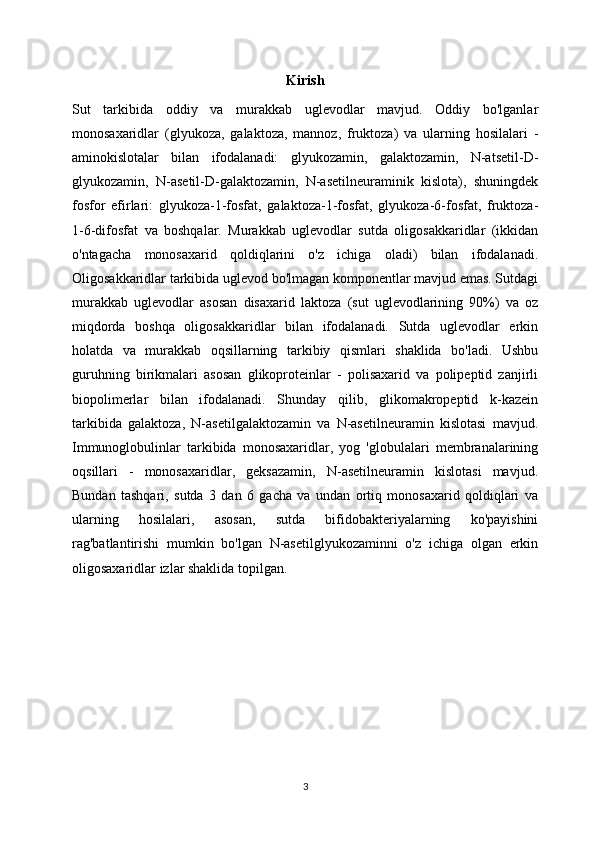 Kirish
Sut   tarkibida   oddiy   va   murakkab   uglevodlar   mavjud.   Oddiy   bo'lganlar
monosaxaridlar   (glyukoza,   galaktoza,   mannoz,   fruktoza)   va   ularning   hosilalari   -
aminokislotalar   bilan   ifodalanadi:   glyukozamin,   galaktozamin,   N-atsetil-D-
glyukozamin,   N-asetil-D-galaktozamin,   N-asetilneuraminik   kislota),   shuningdek
fosfor   efirlari:   glyukoza-1-fosfat,   galaktoza-1-fosfat,   glyukoza-6-fosfat,   fruktoza-
1-6-difosfat   va   boshqalar.   Murakkab   uglevodlar   sutda   oligosakkaridlar   (ikkidan
o'ntagacha   monosaxarid   qoldiqlarini   o'z   ichiga   oladi)   bilan   ifodalanadi.
Oligosakkaridlar tarkibida uglevod bo'lmagan komponentlar mavjud emas. Sutdagi
murakkab   uglevodlar   asosan   disaxarid   laktoza   (sut   uglevodlarining   90%)   va   oz
miqdorda   boshqa   oligosakkaridlar   bilan   ifodalanadi.   Sutda   uglevodlar   erkin
holatda   va   murakkab   oqsillarning   tarkibiy   qismlari   shaklida   bo'ladi.   Ushbu
guruhning   birikmalari   asosan   glikoproteinlar   -   polisaxarid   va   polipeptid   zanjirli
biopolimerlar   bilan   ifodalanadi.   Shunday   qilib,   glikomakropeptid   k-kazein
tarkibida   galaktoza,   N-asetilgalaktozamin   va   N-asetilneuramin   kislotasi   mavjud.
Immunoglobulinlar   tarkibida   monosaxaridlar,   yog   'globulalari   membranalarining
oqsillari   -   monosaxaridlar,   geksazamin,   N-asetilneuramin   kislotasi   mavjud.
Bundan   tashqari,   sutda   3   dan   6   gacha   va   undan   ortiq   monosaxarid   qoldiqlari   va
ularning   hosilalari,   asosan,   sutda   bifidobakteriyalarning   ko'payishini
rag'batlantirishi   mumkin   bo'lgan   N-asetilglyukozaminni   o'z   ichiga   olgan   erkin
oligosaxaridlar izlar shaklida topilgan.
3 