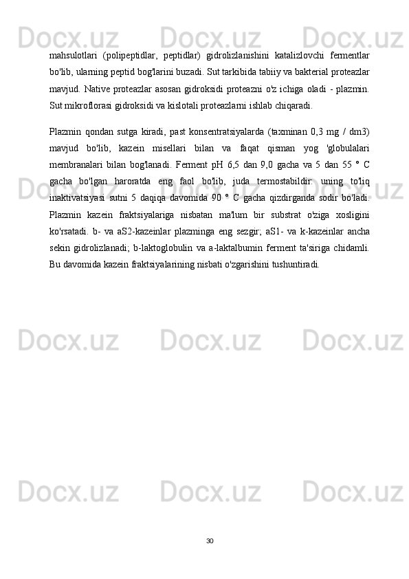 mahsulotlari   (polipeptidlar,   peptidlar)   gidrolizlanishini   katalizlovchi   fermentlar
bo'lib, ularning peptid bog'larini buzadi. Sut tarkibida tabiiy va bakterial proteazlar
mavjud.  Native  proteazlar   asosan  gidroksidi   proteazni   o'z  ichiga  oladi  -   plazmin.
Sut mikroflorasi gidroksidi va kislotali proteazlarni ishlab chiqaradi.
Plazmin   qondan   sutga   kiradi,   past   konsentratsiyalarda   (taxminan   0,3   mg   /   dm3)
mavjud   bo'lib,   kazein   misellari   bilan   va   faqat   qisman   yog   'globulalari
membranalari   bilan   bog'lanadi.   Ferment   pH   6,5   dan   9,0   gacha   va   5   dan   55   °   C
gacha   bo'lgan   haroratda   eng   faol   bo'lib,   juda   termostabildir:   uning   to'liq
inaktivatsiyasi   sutni   5   daqiqa   davomida   90   °   C   gacha   qizdirganda   sodir   bo'ladi.
Plazmin   kazein   fraktsiyalariga   nisbatan   ma'lum   bir   substrat   o'ziga   xosligini
ko'rsatadi.   b-   va   aS2-kazeinlar   plazminga   eng   sezgir;   aS1-   va   k-kazeinlar   ancha
sekin   gidrolizlanadi;   b-laktoglobulin   va   a-laktalbumin   ferment   ta'siriga   chidamli.
Bu davomida kazein fraktsiyalarining nisbati o'zgarishini tushuntiradi.
30