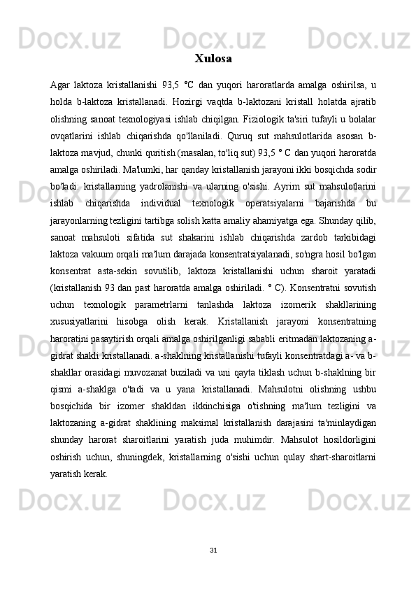Xulosa
Agar   laktoza   kristallanishi   93,5   °C   dan   yuqori   haroratlarda   amalga   oshirilsa,   u
holda   b-laktoza   kristallanadi.   Hozirgi   vaqtda   b-laktozani   kristall   holatda   ajratib
olishning sanoat  texnologiyasi  ishlab chiqilgan. Fiziologik ta'siri tufayli u bolalar
ovqatlarini   ishlab   chiqarishda   qo'llaniladi.   Quruq   sut   mahsulotlarida   asosan   b-
laktoza mavjud, chunki quritish (masalan, to'liq sut) 93,5 ° C dan yuqori haroratda
amalga oshiriladi. Ma'lumki, har qanday kristallanish jarayoni ikki bosqichda sodir
bo'ladi:   kristallarning   yadrolanishi   va   ularning   o'sishi.   Ayrim   sut   mahsulotlarini
ishlab   chiqarishda   individual   texnologik   operatsiyalarni   bajarishda   bu
jarayonlarning tezligini tartibga solish katta amaliy ahamiyatga ega. Shunday qilib,
sanoat   mahsuloti   sifatida   sut   shakarini   ishlab   chiqarishda   zardob   tarkibidagi
laktoza vakuum orqali ma'lum darajada konsentratsiyalanadi, so'ngra hosil bo'lgan
konsentrat   asta-sekin   sovutilib,   laktoza   kristallanishi   uchun   sharoit   yaratadi
(kristallanish 93 dan past haroratda amalga oshiriladi. ° C). Konsentratni sovutish
uchun   texnologik   parametrlarni   tanlashda   laktoza   izomerik   shakllarining
xususiyatlarini   hisobga   olish   kerak.   Kristallanish   jarayoni   konsentratning
haroratini pasaytirish orqali amalga oshirilganligi sababli eritmadan laktozaning a-
gidrat shakli kristallanadi. a-shaklning kristallanishi tufayli konsentratdagi a- va b-
shakllar   orasidagi  muvozanat  buziladi   va uni   qayta  tiklash  uchun  b-shaklning  bir
qismi   a-shaklga   o'tadi   va   u   yana   kristallanadi.   Mahsulotni   olishning   ushbu
bosqichida   bir   izomer   shakldan   ikkinchisiga   o'tishning   ma'lum   tezligini   va
laktozaning   a-gidrat   shaklining   maksimal   kristallanish   darajasini   ta'minlaydigan
shunday   harorat   sharoitlarini   yaratish   juda   muhimdir.   Mahsulot   hosildorligini
oshirish   uchun,   shuningdek,   kristallarning   o'sishi   uchun   qulay   shart-sharoitlarni
yaratish kerak.
31