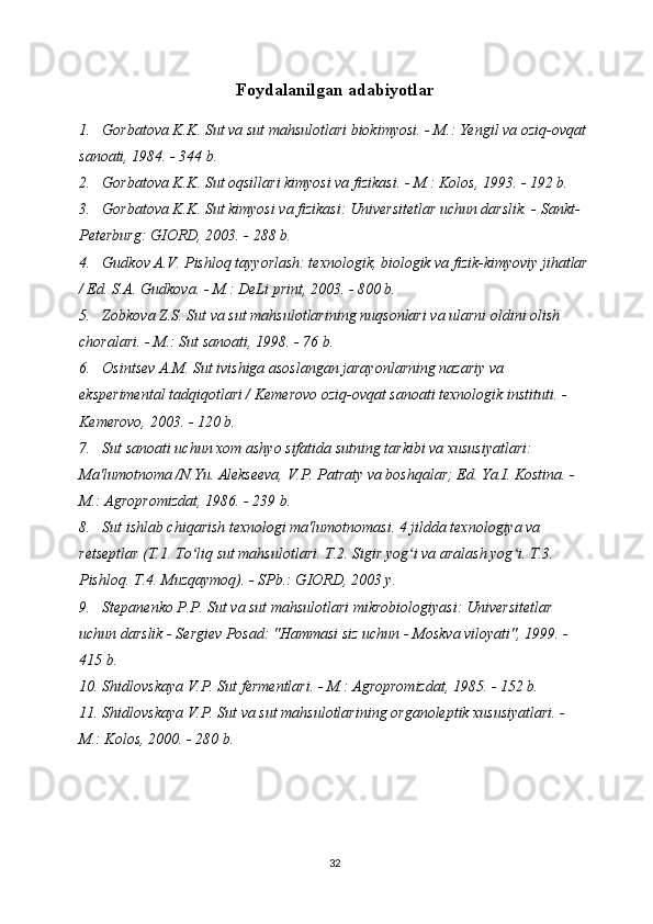 Foydalanilgan adabiyotlar
1. Gorbatova K.K. Sut va sut mahsulotlari biokimyosi. - M.: Yengil va oziq-ovqat
sanoati, 1984. - 344 b.
2. Gorbatova K.K. Sut oqsillari kimyosi va fizikasi. - M.: Kolos, 1993. - 192 b.
3. Gorbatova K.K. Sut kimyosi va fizikasi: Universitetlar uchun darslik. - Sankt-
Peterburg: GIORD, 2003. - 288 b.
4. Gudkov A.V. Pishloq tayyorlash: texnologik, biologik va fizik-kimyoviy jihatlar
/ Ed. S.A. Gudkova. - M.: DeLi print, 2003. - 800 b.
5. Zobkova Z.S. Sut va sut mahsulotlarining nuqsonlari va ularni oldini olish 
choralari. - M.: Sut sanoati, 1998. - 76 b.
6. Osintsev A.M. Sut ivishiga asoslangan jarayonlarning nazariy va 
eksperimental tadqiqotlari / Kemerovo oziq-ovqat sanoati texnologik instituti. - 
Kemerovo, 2003. - 120 b.
7. Sut sanoati uchun xom ashyo sifatida sutning tarkibi va xususiyatlari: 
Ma'lumotnoma /N.Yu. Alekseeva, V.P. Patraty va boshqalar; Ed. Ya.I. Kostina. - 
M.: Agropromizdat, 1986. - 239 b.
8. Sut ishlab chiqarish texnologi ma'lumotnomasi. 4 jildda texnologiya va 
retseptlar (T.1. To liq sut mahsulotlari. T.2. Sigir yog i va aralash yog i. T.3. ʻ ʻ ʻ
Pishloq. T.4. Muzqaymoq). - SPb.: GIORD, 2003 y. 
9. Stepanenko P.P. Sut va sut mahsulotlari mikrobiologiyasi: Universitetlar 
uchun darslik - Sergiev Posad: "Hammasi siz uchun - Moskva viloyati", 1999. - 
415 b.
10. Shidlovskaya V.P. Sut fermentlari. - M.: Agropromizdat, 1985. - 152 b.
11. Shidlovskaya V.P. Sut va sut mahsulotlarining organoleptik xususiyatlari. - 
M.: Kolos, 2000. - 280 b.
32 