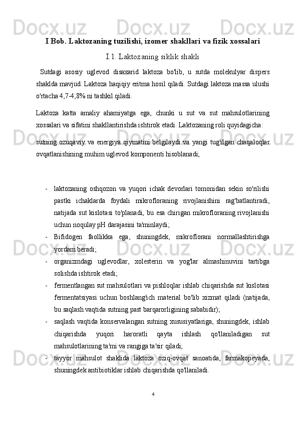 I Bob. Laktozaning tuzilishi, izomer shakllari va fizik xossalari
I.1. Laktozaning siklik shakli
  Sutdagi   asosiy   uglevod   disaxarid   laktoza   bo'lib,   u   sutda   molekulyar   dispers
shaklda mavjud. Laktoza haqiqiy eritma hosil qiladi. Sutdagi laktoza massa ulushi
o'rtacha 4,7-4,8% ni tashkil qiladi.
Laktoza   katta   amaliy   ahamiyatga   ega,   chunki   u   sut   va   sut   mahsulotlarining
xossalari va sifatini shakllantirishda ishtirok etadi. Laktozaning roli quyidagicha:
sutning  ozuqaviy  va   energiya   qiymatini  belgilaydi  va  yangi   tug'ilgan   chaqaloqlar
ovqatlanishining muhim uglevod komponenti hisoblanadi;
- laktozaning   oshqozon   va   yuqori   ichak   devorlari   tomonidan   sekin   so'rilishi
pastki   ichaklarda   foydali   mikrofloraning   rivojlanishini   rag'batlantiradi,
natijada sut kislotasi  to'planadi, bu esa chirigan mikrofloraning rivojlanishi
uchun noqulay pH darajasini ta'minlaydi;
- Bifidogen   faollikka   ega,   shuningdek,   mikroflorani   normallashtirishga
yordam beradi;
- organizmdagi   uglevodlar,   xolesterin   va   yog'lar   almashinuvini   tartibga
solishda ishtirok etadi;
- fermentlangan sut mahsulotlari va pishloqlar ishlab chiqarishda sut kislotasi
fermentatsiyasi   uchun   boshlang'ich   material   bo'lib   xizmat   qiladi   (natijada,
bu saqlash vaqtida sutning past barqarorligining sababidir);
- saqlash  vaqtida konservalangan sutning xususiyatlariga, shuningdek,  ishlab
chiqarishda   yuqori   haroratli   qayta   ishlash   qo'llaniladigan   sut
mahsulotlarining ta'mi va rangiga ta'sir qiladi;
- tayyor   mahsulot   shaklida   laktoza   oziq-ovqat   sanoatida,   farmakopeyada,
shuningdek antibiotiklar ishlab chiqarishda qo'llaniladi.
4 