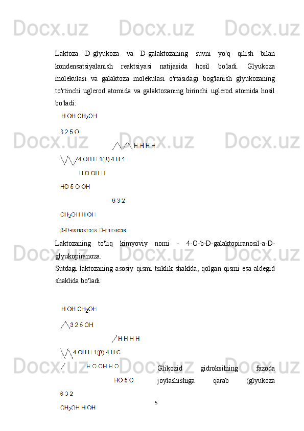 Laktoza   D-glyukoza   va   D-galaktozaning   suvni   yo'q   qilish   bilan
kondensatsiyalanish   reaktsiyasi   natijasida   hosil   bo'ladi.   Glyukoza
molekulasi   va   galaktoza   molekulasi   o'rtasidagi   bog'lanish   glyukozaning
to'rtinchi   uglerod   atomida   va   galaktozaning   birinchi   uglerod   atomida   hosil
bo'ladi:
Laktozaning   to'liq   kimyoviy   nomi   -   4-O-b-D-galaktopiranosil-a-D-
glyukopiranoza.
Sutdagi   laktozaning   asosiy   qismi   tsiklik   shaklda,   qolgan   qismi   esa   aldegid
shaklida bo'ladi:
Glikozid   gidroksilning   fazoda
joylashishiga   qarab   (glyukoza
5 