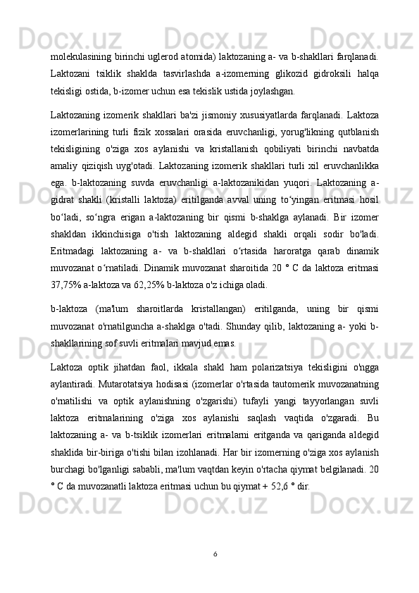 molekulasining birinchi uglerod atomida) laktozaning a- va b-shakllari farqlanadi.
Laktozani   tsiklik   shaklda   tasvirlashda   a-izomerning   glikozid   gidroksili   halqa
tekisligi ostida, b-izomer uchun esa tekislik ustida joylashgan.
Laktozaning   izomerik   shakllari   ba'zi   jismoniy   xususiyatlarda   farqlanadi.   Laktoza
izomerlarining   turli   fizik   xossalari   orasida   eruvchanligi,   yorug'likning   qutblanish
tekisligining   o'ziga   xos   aylanishi   va   kristallanish   qobiliyati   birinchi   navbatda
amaliy   qiziqish   uyg'otadi.   Laktozaning   izomerik   shakllari   turli   xil   eruvchanlikka
ega.   b-laktozaning   suvda   eruvchanligi   a-laktozanikidan   yuqori.   Laktozaning   a-
gidrat   shakli   (kristalli   laktoza)   eritilganda   avval   uning   to yingan   eritmasi   hosilʻ
bo ladi,   so ngra   erigan   a-laktozaning   bir   qismi   b-shaklga   aylanadi.   Bir   izomer	
ʻ ʻ
shakldan   ikkinchisiga   o'tish   laktozaning   aldegid   shakli   orqali   sodir   bo'ladi.
Eritmadagi   laktozaning   a-   va   b-shakllari   o rtasida   haroratga   qarab   dinamik	
ʻ
muvozanat  o rnatiladi.  Dinamik  muvozanat   sharoitida  20  °  C  da  laktoza   eritmasi	
ʻ
37,75% a-laktoza va 62,25% b-laktoza o'z ichiga oladi.
b-laktoza   (ma'lum   sharoitlarda   kristallangan)   eritilganda,   uning   bir   qismi
muvozanat   o'rnatilguncha   a-shaklga   o'tadi.   Shunday   qilib,   laktozaning   a-   yoki   b-
shakllarining sof suvli eritmalari mavjud emas.
Laktoza   optik   jihatdan   faol,   ikkala   shakl   ham   polarizatsiya   tekisligini   o'ngga
aylantiradi. Mutarotatsiya hodisasi (izomerlar o'rtasida tautomerik muvozanatning
o'rnatilishi   va   optik   aylanishning   o'zgarishi)   tufayli   yangi   tayyorlangan   suvli
laktoza   eritmalarining   o'ziga   xos   aylanishi   saqlash   vaqtida   o'zgaradi.   Bu
laktozaning   a-   va   b-tsiklik   izomerlari   eritmalarni   eritganda   va   qariganda   aldegid
shaklida bir-biriga o'tishi bilan izohlanadi. Har bir izomerning o'ziga xos aylanish
burchagi bo'lganligi sababli, ma'lum vaqtdan keyin o'rtacha qiymat belgilanadi. 20
° C da muvozanatli laktoza eritmasi uchun bu qiymat + 52,6 ° dir.
6 