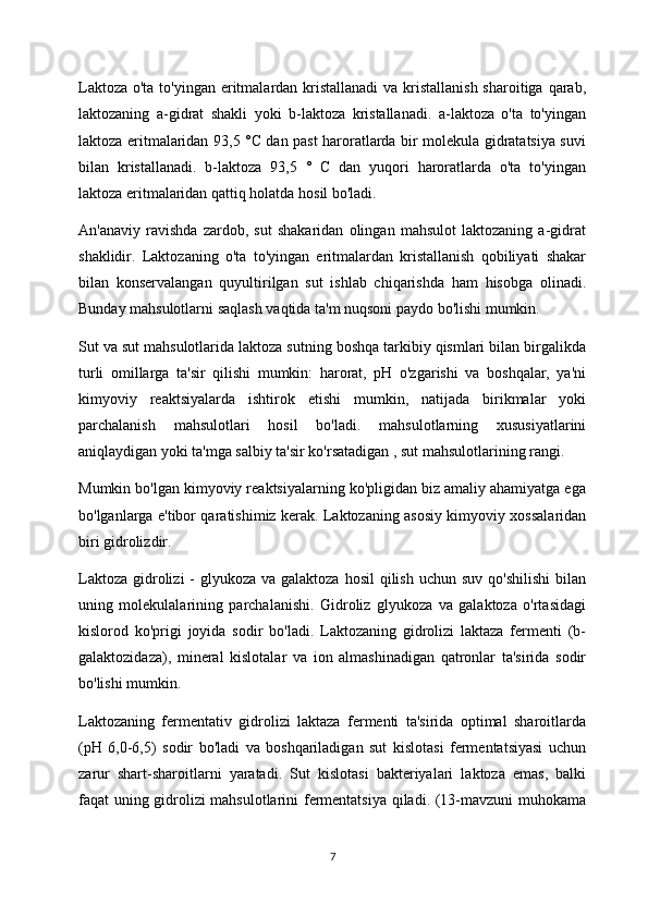 Laktoza o'ta to'yingan eritmalardan kristallanadi  va kristallanish sharoitiga qarab,
laktozaning   a-gidrat   shakli   yoki   b-laktoza   kristallanadi.   a-laktoza   o'ta   to'yingan
laktoza eritmalaridan 93,5 °C dan past haroratlarda bir molekula gidratatsiya suvi
bilan   kristallanadi.   b-laktoza   93,5   °   C   dan   yuqori   haroratlarda   o'ta   to'yingan
laktoza eritmalaridan qattiq holatda hosil bo'ladi.
An'anaviy   ravishda   zardob,   sut   shakaridan   olingan   mahsulot   laktozaning   a-gidrat
shaklidir.   Laktozaning   o'ta   to'yingan   eritmalardan   kristallanish   qobiliyati   shakar
bilan   konservalangan   quyultirilgan   sut   ishlab   chiqarishda   ham   hisobga   olinadi.
Bunday mahsulotlarni saqlash vaqtida ta'm nuqsoni paydo bo'lishi mumkin.
Sut va sut mahsulotlarida laktoza sutning boshqa tarkibiy qismlari bilan birgalikda
turli   omillarga   ta'sir   qilishi   mumkin:   harorat,   pH   o'zgarishi   va   boshqalar,   ya'ni
kimyoviy   reaktsiyalarda   ishtirok   etishi   mumkin,   natijada   birikmalar   yoki
parchalanish   mahsulotlari   hosil   bo'ladi.   mahsulotlarning   xususiyatlarini
aniqlaydigan yoki ta'mga salbiy ta'sir ko'rsatadigan , sut mahsulotlarining rangi.
Mumkin bo'lgan kimyoviy reaktsiyalarning ko'pligidan biz amaliy ahamiyatga ega
bo'lganlarga e'tibor qaratishimiz kerak. Laktozaning asosiy kimyoviy xossalaridan
biri gidrolizdir.
Laktoza  gidrolizi  -  glyukoza va galaktoza  hosil  qilish uchun suv  qo'shilishi  bilan
uning   molekulalarining   parchalanishi.   Gidroliz   glyukoza   va   galaktoza   o'rtasidagi
kislorod   ko'prigi   joyida   sodir   bo'ladi.   Laktozaning   gidrolizi   laktaza   fermenti   (b-
galaktozidaza),   mineral   kislotalar   va   ion   almashinadigan   qatronlar   ta'sirida   sodir
bo'lishi mumkin.
Laktozaning   fermentativ   gidrolizi   laktaza   fermenti   ta'sirida   optimal   sharoitlarda
(pH   6,0-6,5)   sodir   bo'ladi   va   boshqariladigan   sut   kislotasi   fermentatsiyasi   uchun
zarur   shart-sharoitlarni   yaratadi.   Sut   kislotasi   bakteriyalari   laktoza   emas,   balki
faqat uning gidrolizi mahsulotlarini fermentatsiya qiladi. (13-mavzuni muhokama
7