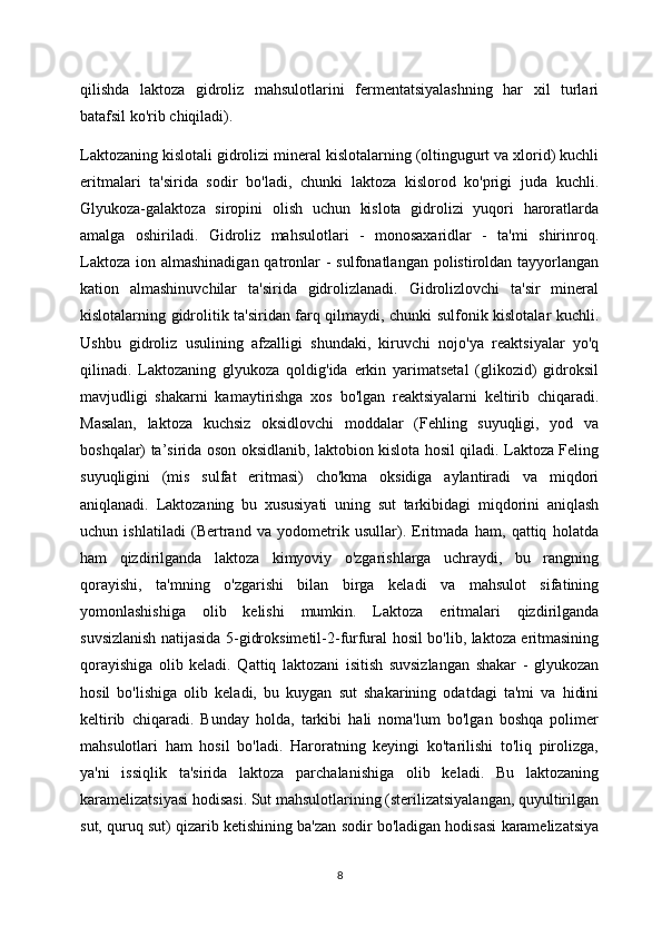 qilishda   laktoza   gidroliz   mahsulotlarini   fermentatsiyalashning   har   xil   turlari
batafsil ko'rib chiqiladi).
Laktozaning kislotali gidrolizi mineral kislotalarning (oltingugurt va xlorid) kuchli
eritmalari   ta'sirida   sodir   bo'ladi,   chunki   laktoza   kislorod   ko'prigi   juda   kuchli.
Glyukoza-galaktoza   siropini   olish   uchun   kislota   gidrolizi   yuqori   haroratlarda
amalga   oshiriladi.   Gidroliz   mahsulotlari   -   monosaxaridlar   -   ta'mi   shirinroq.
Laktoza  ion almashinadigan qatronlar  - sulfonatlangan  polistiroldan  tayyorlangan
kation   almashinuvchilar   ta'sirida   gidrolizlanadi.   Gidrolizlovchi   ta'sir   mineral
kislotalarning gidrolitik ta'siridan farq qilmaydi, chunki sulfonik kislotalar kuchli.
Ushbu   gidroliz   usulining   afzalligi   shundaki,   kiruvchi   nojo'ya   reaktsiyalar   yo'q
qilinadi.   Laktozaning   glyukoza   qoldig'ida   erkin   yarimatsetal   (glikozid)   gidroksil
mavjudligi   shakarni   kamaytirishga   xos   bo'lgan   reaktsiyalarni   keltirib   chiqaradi.
Masalan,   laktoza   kuchsiz   oksidlovchi   moddalar   (Fehling   suyuqligi,   yod   va
boshqalar) ta’sirida oson oksidlanib, laktobion kislota hosil qiladi. Laktoza Feling
suyuqligini   (mis   sulfat   eritmasi)   cho'kma   oksidiga   aylantiradi   va   miqdori
aniqlanadi.   Laktozaning   bu   xususiyati   uning   sut   tarkibidagi   miqdorini   aniqlash
uchun   ishlatiladi   (Bertrand   va   yodometrik   usullar).   Eritmada   ham,   qattiq   holatda
ham   qizdirilganda   laktoza   kimyoviy   o'zgarishlarga   uchraydi,   bu   rangning
qorayishi,   ta'mning   o'zgarishi   bilan   birga   keladi   va   mahsulot   sifatining
yomonlashishiga   olib   kelishi   mumkin.   Laktoza   eritmalari   qizdirilganda
suvsizlanish natijasida 5-gidroksimetil-2-furfural hosil bo'lib, laktoza eritmasining
qorayishiga   olib   keladi.   Qattiq   laktozani   isitish   suvsizlangan   shakar   -   glyukozan
hosil   bo'lishiga   olib   keladi,   bu   kuygan   sut   shakarining   odatdagi   ta'mi   va   hidini
keltirib   chiqaradi.   Bunday   holda,   tarkibi   hali   noma'lum   bo'lgan   boshqa   polimer
mahsulotlari   ham   hosil   bo'ladi.   Haroratning   keyingi   ko'tarilishi   to'liq   pirolizga,
ya'ni   issiqlik   ta'sirida   laktoza   parchalanishiga   olib   keladi.   Bu   laktozaning
karamelizatsiyasi hodisasi. Sut mahsulotlarining (sterilizatsiyalangan, quyultirilgan
sut, quruq sut) qizarib ketishining ba'zan sodir bo'ladigan hodisasi karamelizatsiya
8 