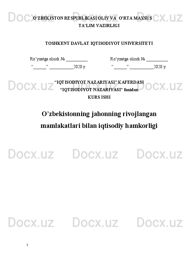 O’ZBEKISTON RESPUBLIKASI OLIY VA  O’RTA MAXSUS
TA’LIM VAZIRLIGI
TOSHKENT DAVLAT IQTISODIYOT UNIVERSITETI
Ro’yxatga olindi  №  __________ Ro’yxatga olindi  №  __________
“__ __ __” ____ ____ ___2020  y . “__ __ __” ____ ____ ___2020  y .
“IQTISODIYOT NAZARIYASI” KAFERDASI
“ IQTISODIYOT NAZARIYASI ”   fanidan
KURS ISHI
O’zbekistonning jahonning rivojlangan
mamlakatlari bilan iqtisodiy hamkorligi
1 