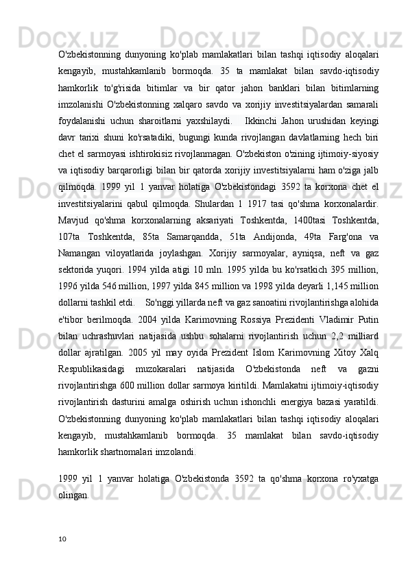 O'zbekistonning   dunyoning   ko'plab   mamlakatlari   bilan   tashqi   iqtisodiy   aloqalari
kengayib,   mustahkamlanib   bormoqda.   35   ta   mamlakat   bilan   savdo-iqtisodiy
hamkorlik   to'g'risida   bitimlar   va   bir   qator   jahon   banklari   bilan   bitimlarning
imzolanishi   O'zbekistonning   xalqaro   savdo   va   xorijiy   investitsiyalardan   samarali
foydalanishi   uchun   sharoitlarni   yaxshilaydi.         Ikkinchi   Jahon   urushidan   keyingi
davr   tarixi   shuni   ko'rsatadiki,   bugungi   kunda   rivojlangan   davlatlarning   hech   biri
chet el sarmoyasi ishtirokisiz rivojlanmagan. O'zbekiston o'zining ijtimoiy-siyosiy
va iqtisodiy barqarorligi  bilan bir  qatorda xorijiy investitsiyalarni  ham  o'ziga  jalb
qilmoqda.   1999   yil   1   yanvar   holatiga   O'zbekistondagi   3592   ta   korxona   chet   el
investitsiyalarini   qabul   qilmoqda.   Shulardan   1   1917   tasi   qo'shma   korxonalardir.
Mavjud   qo'shma   korxonalarning   aksariyati   Toshkentda,   1400tasi   Toshkentda,
107ta   Toshkentda,   85ta   Samarqandda,   51ta   Andijonda,   49ta   Farg'ona   va
Namangan   viloyatlarida   joylashgan.   Xorijiy   sarmoyalar,   ayniqsa,   neft   va   gaz
sektorida  yuqori.  1994  yilda   atigi  10  mln.  1995  yilda  bu  ko'rsatkich   395  million,
1996 yilda 546 million, 1997 yilda 845 million va 1998 yilda deyarli 1,145 million
dollarni tashkil etdi.        So'nggi yillarda neft va gaz sanoatini rivojlantirishga alohida
e'tibor   berilmoqda.   2004   yilda   Karimovning   Rossiya   Prezidenti   Vladimir   Putin
bilan   uchrashuvlari   natijasida   ushbu   sohalarni   rivojlantirish   uchun   2,2   milliard
dollar   ajratilgan.   2005   yil   may   oyida   Prezident   Islom   Karimovning   Xitoy   Xalq
Respublikasidagi   muzokaralari   natijasida   O'zbekistonda   neft   va   gazni
rivojlantirishga 600 million dollar sarmoya kiritildi. Mamlakatni ijtimoiy-iqtisodiy
rivojlantirish   dasturini   amalga   oshirish   uchun   ishonchli   energiya   bazasi   yaratildi.
O'zbekistonning   dunyoning   ko'plab   mamlakatlari   bilan   tashqi   iqtisodiy   aloqalari
kengayib,   mustahkamlanib   bormoqda.   35   mamlakat   bilan   savdo-iqtisodiy
hamkorlik shartnomalari imzolandi .  
1999   yil   1   yanvar   holatiga   O'zbekistonda   3592   ta   qo'shma   korxona   ro'yxatga
olingan.
10