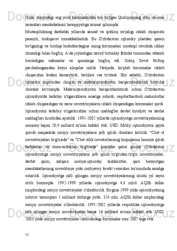 Hozir dunyodagi eng yirik korxonalardan biri bo'lgan Qizilqumning oltin va uran
zaxiralari mamlakatimiz taraqqiyotiga xizmat qilmoqda.
Mustaqillikning   dastlabki   yillarida   sanoat   va   qishloq   xo'jaligi   ishlab   chiqarishi
pasayib,   boshqaruv   murakkablashdi.   Bu   O'zbekiston   iqtisodiy   jihatdan   qaram
bo'lganligi   va   boshqa   hududlardagina   uning   korxonalari   mustaqil   ravishda   ishlay
olmasligi bilan bog'liq. A-da joylashgan zavod butunlay fabrika tomonidan etkazib
beriladigan   uskunalar   va   qismlarga   bog'liq   edi.   Sobiq   Sovet   Ittifoqi
parchalanganidan   keyin   aloqalar   uzildi.   Natijada,   ko'plab   korxonalar   ishlab
chiqarishni   keskin   kamaytirdi,   ba'zilari   esa   to'xtadi.   Shu   sababli,   O'zbekiston
iqtisodiy   inqirozdan   chiqish   va   makroiqtisodiyotni   barqarorlashtirish   bo'yicha
choralar   ko'rmoqda.   Makroiqtisodiyotni   barqarorlashtirish   uchun   O'zbekiston
iqtisodiyotda   tarkibiy   o'zgarishlarni   amalga   oshirdi,   raqobatbardosh   mahsulotlar
ishlab chiqaradigan va zarur investitsiyalarni ishlab chiqaradigan korxonalar qurdi.
Iqtisodiyotni   tarkibiy   o'zgartirishlar   uchun   mablag'lar   davlat   byudjeti   va   davlat
mablag'lari hisobidan ajratildi. 1991-2002 yillarda iqtisodiyotga investitsiyalarning
umumiy   hajmi   28,4   milliard   so'mni   tashkil   etdi.   USD.   Milliy   iqtisodiyotni   qayta
qurish   maqsadida   xorijiy   investitsiyalarni   jalb   qilish   choralari   ko'rildi.   "Chet   el
investitsiyalari to'g'risida" va "Chet ellik investorlarning huquqlarini himoya qilish
kafolatlari   va   chora-tadbirlari   to'g'risida"   qonunlar   qabul   qilindi.   O'zbekiston
iqtisodiyotiga   xorijiy   investitsiyalarni   jalb   qilish   to'g'ridan-to'g'ri   investitsiyalar,
davlat   qarzi,   xalqaro   moliya-iqtisodiy   tashkilotlar,   qarz   berayotgan
mamlakatlarning   investitsiya   yoki   moliyaviy   kredit   resurslari   ko'rinishida   amalga
oshirildi.   Iqtisodiyotga   jalb   qilingan   xorijiy   investitsiyalarning   ulushi   yil   sayin
ortib   bormoqda.   1992-1999   yillarda   iqtisodiyotga   4,4   mlrd.   AQSh   dollar
miqdoridagi xorijiy investitsiyalar o'zlashtirildi. Birgina 1999 yilda iqtisodiyotning
ustuvor   tarmoqlari   1   milliard   dollarga   yetdi.   324   mln.   AQSh   dollar   miqdoridagi
xorijiy   investitsiyalar   o'zlashtirildi.   1991-2002   yillarda   respublika   iqtisodiyotiga
jalb   qilingan   xorijiy   investitsiyalar   hajmi   14   milliard   so'mni   tashkil   etdi.   USD.
2003 yilda xorijiy investitsiyalar ishtirokidagi korxonalar soni 2087 taga etdi.
11 