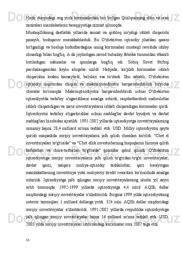 Hozir dunyodagi eng yirik korxonalardan biri bo'lgan Qizilqumning oltin va uran
zaxiralari mamlakatimiz taraqqiyotiga xizmat qilmoqda.
Mustaqillikning   dastlabki   yillarida   sanoat   va   qishloq   xo'jaligi   ishlab   chiqarishi
pasayib,   boshqaruv   murakkablashdi.   Bu   O'zbekiston   iqtisodiy   jihatdan   qaram
bo'lganligi   va   boshqa   hududlardagina   uning   korxonalari   mustaqil   ravishda   ishlay
olmasligi bilan bog'liq. A-da joylashgan zavod butunlay fabrika tomonidan etkazib
beriladigan   uskunalar   va   qismlarga   bog'liq   edi.   Sobiq   Sovet   Ittifoqi
parchalanganidan   keyin   aloqalar   uzildi.   Natijada,   ko'plab   korxonalar   ishlab
chiqarishni   keskin   kamaytirdi,   ba'zilari   esa   to'xtadi.   Shu   sababli,   O'zbekiston
iqtisodiy   inqirozdan   chiqish   va   makroiqtisodiyotni   barqarorlashtirish   bo'yicha
choralar   ko'rmoqda.   Makroiqtisodiyotni   barqarorlashtirish   uchun   O'zbekiston
iqtisodiyotda   tarkibiy   o'zgarishlarni   amalga   oshirdi,   raqobatbardosh   mahsulotlar
ishlab chiqaradigan va zarur investitsiyalarni ishlab chiqaradigan korxonalar qurdi.
Iqtisodiyotni   tarkibiy   o'zgartirishlar   uchun   mablag'lar   davlat   byudjeti   va   davlat
mablag'lari hisobidan ajratildi. 1991-2002 yillarda iqtisodiyotga investitsiyalarning
umumiy   hajmi   28,4   milliard   so'mni   tashkil   etdi.   USD.   Milliy   iqtisodiyotni   qayta
qurish   maqsadida   xorijiy   investitsiyalarni   jalb   qilish   choralari   ko'rildi.   "Chet   el
investitsiyalari to'g'risida" va "Chet ellik investorlarning huquqlarini himoya qilish
kafolatlari   va   chora-tadbirlari   to'g'risida"   qonunlar   qabul   qilindi.   O'zbekiston
iqtisodiyotiga   xorijiy   investitsiyalarni   jalb   qilish   to'g'ridan-to'g'ri   investitsiyalar,
davlat   qarzi,   xalqaro   moliya-iqtisodiy   tashkilotlar,   qarz   berayotgan
mamlakatlarning   investitsiya   yoki   moliyaviy   kredit   resurslari   ko'rinishida   amalga
oshirildi.   Iqtisodiyotga   jalb   qilingan   xorijiy   investitsiyalarning   ulushi   yil   sayin
ortib   bormoqda.   1992-1999   yillarda   iqtisodiyotga   4,4   mlrd.   AQSh   dollar
miqdoridagi xorijiy investitsiyalar o'zlashtirildi. Birgina 1999 yilda iqtisodiyotning
ustuvor   tarmoqlari   1   milliard   dollarga   yetdi.   324   mln.   AQSh   dollar   miqdoridagi
xorijiy   investitsiyalar   o'zlashtirildi.   1991-2002   yillarda   respublika   iqtisodiyotiga
jalb   qilingan   xorijiy   investitsiyalar   hajmi   14   milliard   so'mni   tashkil   etdi.   USD.
2003 yilda xorijiy investitsiyalar ishtirokidagi korxonalar soni 2087 taga etdi.
11