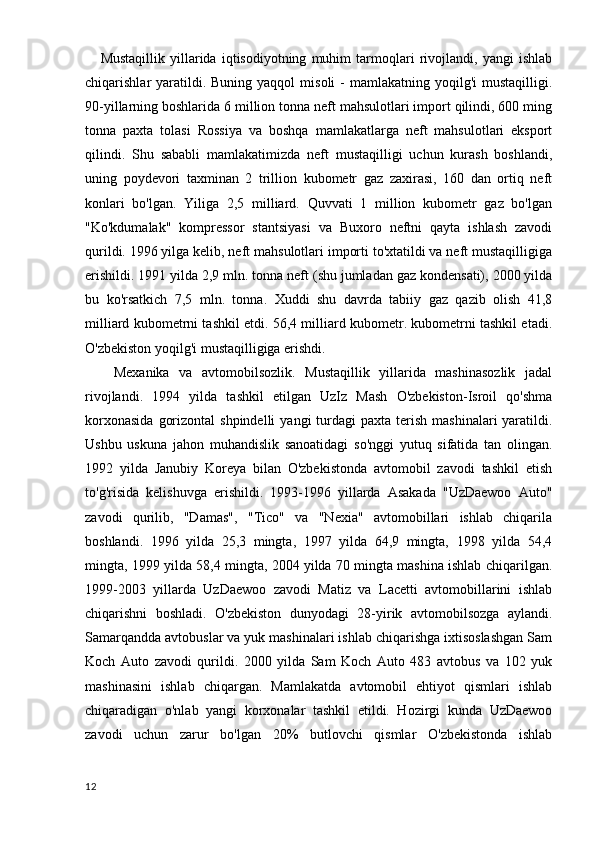 Mustaqillik   yillarida   iqtisodiyotning   muhim   tarmoqlari   rivojlandi,   yangi   ishlab
chiqarishlar  yaratildi. Buning  yaqqol   misoli  -  mamlakatning  yoqilg'i   mustaqilligi.
90-yillarning boshlarida 6 million tonna neft mahsulotlari import qilindi, 600 ming
tonna   paxta   tolasi   Rossiya   va   boshqa   mamlakatlarga   neft   mahsulotlari   eksport
qilindi.   Shu   sababli   mamlakatimizda   neft   mustaqilligi   uchun   kurash   boshlandi,
uning   poydevori   taxminan   2   trillion   kubometr   gaz   zaxirasi,   160   dan   ortiq   neft
konlari   bo'lgan.   Yiliga   2,5   milliard.   Quvvati   1   million   kubometr   gaz   bo'lgan
"Ko'kdumalak"   kompressor   stantsiyasi   va   Buxoro   neftni   qayta   ishlash   zavodi
qurildi. 1996 yilga kelib, neft mahsulotlari importi to'xtatildi va neft mustaqilligiga
erishildi. 1991 yilda 2,9 mln. tonna neft (shu jumladan gaz kondensati), 2000 yilda
bu   ko'rsatkich   7,5   mln.   tonna.   Xuddi   shu   davrda   tabiiy   gaz   qazib   olish   41,8
milliard kubometrni tashkil etdi. 56,4 milliard kubometr. kubometrni tashkil etadi.
O'zbekiston yoqilg'i mustaqilligiga erishdi.
      Mexanika   va   avtomobilsozlik.   Mustaqillik   yillarida   mashinasozlik   jadal
rivojlandi.   1994   yilda   tashkil   etilgan   UzIz   Mash   O'zbekiston-Isroil   qo'shma
korxonasida   gorizontal   shpindelli   yangi  turdagi  paxta  terish  mashinalari  yaratildi.
Ushbu   uskuna   jahon   muhandislik   sanoatidagi   so'nggi   yutuq   sifatida   tan   olingan.
1992   yilda   Janubiy   Koreya   bilan   O'zbekistonda   avtomobil   zavodi   tashkil   etish
to'g'risida   kelishuvga   erishildi.   1993-1996   yillarda   Asakada   "UzDaewoo   Auto"
zavodi   qurilib,   "Damas",   "Tico"   va   "Nexia"   avtomobillari   ishlab   chiqarila
boshlandi.   1996   yilda   25,3   mingta,   1997   yilda   64,9   mingta,   1998   yilda   54,4
mingta, 1999 yilda 58,4 mingta, 2004 yilda 70 mingta mashina ishlab chiqarilgan.
1999-2003   yillarda   UzDaewoo   zavodi   Matiz   va   Lacetti   avtomobillarini   ishlab
chiqarishni   boshladi.   O'zbekiston   dunyodagi   28-yirik   avtomobilsozga   aylandi.
Samarqandda avtobuslar va yuk mashinalari ishlab chiqarishga ixtisoslashgan Sam
Koch   Auto   zavodi   qurildi.   2000   yilda   Sam   Koch   Auto   483   avtobus   va   102   yuk
mashinasini   ishlab   chiqargan.   Mamlakatda   avtomobil   ehtiyot   qismlari   ishlab
chiqaradigan   o'nlab   yangi   korxonalar   tashkil   etildi.   Hozirgi   kunda   UzDaewoo
zavodi   uchun   zarur   bo'lgan   20%   butlovchi   qismlar   O'zbekistonda   ishlab
12
