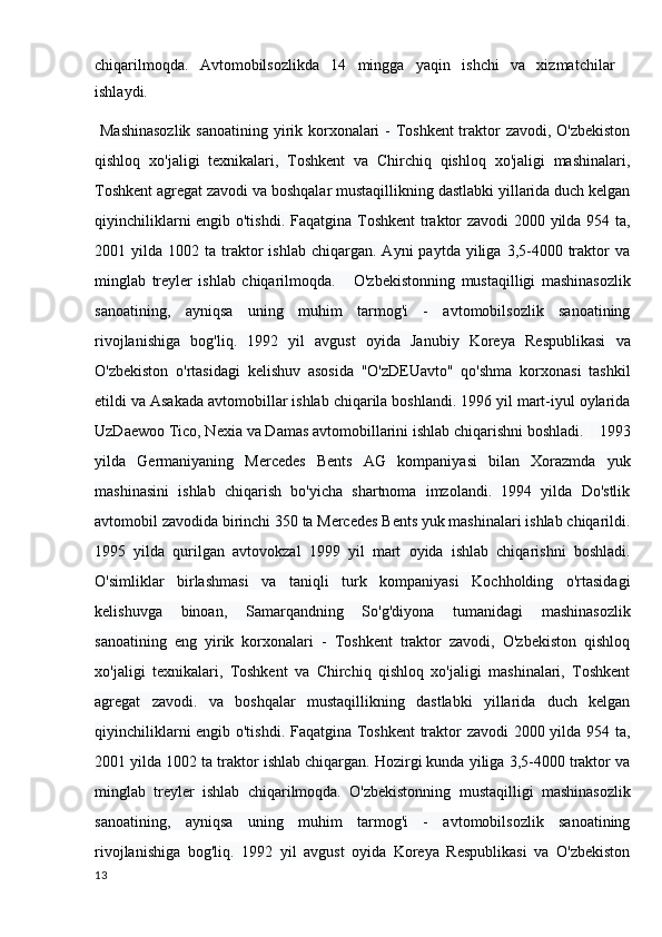 chiqarilmoqda.   Avtomobilsozlikda   14   mingga   yaqin   ishchi   va   xizmatchilar
ishlaydi.
  Mashinasozlik  sanoatining yirik korxonalari - Toshkent  traktor zavodi, O'zbekiston
qishloq   xo'jaligi   texnikalari,   Toshkent   va   Chirchiq   qishloq   xo'jaligi   mashinalari,
Toshkent agregat zavodi va boshqalar mustaqillikning dastlabki yillarida duch kelgan
qiyinchiliklarni engib o'tishdi.   Faqatgina Toshkent  traktor zavodi 2000 yilda 954 ta,
2001  yilda  1002  ta  traktor  ishlab   chiqargan.   Ayni   paytda  yiliga  3,5-4000  traktor  va
minglab   treyler   ishlab   chiqarilmoqda.         O'zbekistonning   mustaqilligi   mashinasozlik
sanoatining,   ayniqsa   uning   muhim   tarmog'i   -   avtomobilsozlik   sanoatining
rivojlanishiga   bog'liq.   1992   yil   avgust   oyida   Janubiy   Koreya   Respublikasi   va
O'zbekiston   o'rtasidagi   kelishuv   asosida   "O'zDEUavto"   qo'shma   korxonasi   tashkil
etildi va Asakada avtomobillar ishlab chiqarila boshlandi. 1996 yil mart-iyul oylarida
UzDaewoo Tico, Nexia va Damas avtomobillarini ishlab chiqarishni boshladi.        1993
yilda   Germaniyaning   Mercedes   Bents   AG   kompaniyasi   bilan   Xorazmda   yuk
mashinasini   ishlab   chiqarish   bo'yicha   shartnoma   imzolandi.   1994   yilda   Do'stlik
avtomobil zavodida birinchi 350 ta Mercedes Bents yuk mashinalari ishlab chiqarildi.
1995   yilda   qurilgan   avtovokzal   1999   yil   mart   oyida   ishlab   chiqarishni   boshladi.
O'simliklar   birlashmasi   va   taniqli   turk   kompaniyasi   Kochholding   o'rtasidagi
kelishuvga   binoan,   Samarqandning   So'g'diyona   tumanidagi   mashinasozlik
sanoatining   eng   yirik   korxonalari   -   Toshkent   traktor   zavodi,   O'zbekiston   qishloq
xo'jaligi   texnikalari,   Toshkent   va   Chirchiq   qishloq   xo'jaligi   mashinalari,   Toshkent
agregat   zavodi.   va   boshqalar   mustaqillikning   dastlabki   yillarida   duch   kelgan
qiyinchiliklarni engib o'tishdi. Faqatgina Toshkent  traktor zavodi 2000 yilda 954 ta,
2001 yilda 1002 ta traktor ishlab chiqargan. Hozirgi kunda yiliga 3,5-4000 traktor va
minglab   treyler   ishlab   chiqarilmoqda.   O'zbekistonning   mustaqilligi   mashinasozlik
sanoatining,   ayniqsa   uning   muhim   tarmog'i   -   avtomobilsozlik   sanoatining
rivojlanishiga   bog'liq.   1992   yil   avgust   oyida   Koreya   Respublikasi   va   O'zbekiston
13 