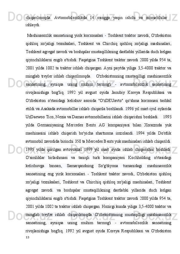 chiqarilmoqda.   Avtomobilsozlikda   14   mingga   yaqin   ishchi   va   xizmatchilar
ishlaydi.
  Mashinasozlik  sanoatining yirik korxonalari - Toshkent  traktor zavodi, O'zbekiston
qishloq   xo'jaligi   texnikalari,   Toshkent   va   Chirchiq   qishloq   xo'jaligi   mashinalari,
Toshkent agregat zavodi va boshqalar mustaqillikning dastlabki yillarida duch kelgan
qiyinchiliklarni engib o'tishdi.   Faqatgina Toshkent  traktor zavodi 2000 yilda 954 ta,
2001  yilda  1002  ta  traktor  ishlab   chiqargan.   Ayni   paytda  yiliga  3,5-4000  traktor  va
minglab   treyler   ishlab   chiqarilmoqda.         O'zbekistonning   mustaqilligi   mashinasozlik
sanoatining,   ayniqsa   uning   muhim   tarmog'i   -   avtomobilsozlik   sanoatining
rivojlanishiga   bog'liq.   1992   yil   avgust   oyida   Janubiy   Koreya   Respublikasi   va
O'zbekiston   o'rtasidagi   kelishuv   asosida   "O'zDEUavto"   qo'shma   korxonasi   tashkil
etildi va Asakada avtomobillar ishlab chiqarila boshlandi. 1996 yil mart-iyul oylarida
UzDaewoo Tico, Nexia va Damas avtomobillarini ishlab chiqarishni boshladi.        1993
yilda   Germaniyaning   Mercedes   Bents   AG   kompaniyasi   bilan   Xorazmda   yuk
mashinasini   ishlab   chiqarish   bo'yicha   shartnoma   imzolandi.   1994   yilda   Do'stlik
avtomobil zavodida birinchi 350 ta Mercedes Bents yuk mashinalari ishlab chiqarildi.
1995   yilda   qurilgan   avtovokzal   1999   yil   mart   oyida   ishlab   chiqarishni   boshladi.
O'simliklar   birlashmasi   va   taniqli   turk   kompaniyasi   Kochholding   o'rtasidagi
kelishuvga   binoan,   Samarqandning   So'g'diyona   tumanidagi   mashinasozlik
sanoatining   eng   yirik   korxonalari   -   Toshkent   traktor   zavodi,   O'zbekiston   qishloq
xo'jaligi   texnikalari,   Toshkent   va   Chirchiq   qishloq   xo'jaligi   mashinalari,   Toshkent
agregat   zavodi.   va   boshqalar   mustaqillikning   dastlabki   yillarida   duch   kelgan
qiyinchiliklarni engib o'tishdi. Faqatgina Toshkent  traktor zavodi 2000 yilda 954 ta,
2001 yilda 1002 ta traktor ishlab chiqargan. Hozirgi kunda yiliga 3,5-4000 traktor va
minglab   treyler   ishlab   chiqarilmoqda.   O'zbekistonning   mustaqilligi   mashinasozlik
sanoatining,   ayniqsa   uning   muhim   tarmog'i   -   avtomobilsozlik   sanoatining
rivojlanishiga   bog'liq.   1992   yil   avgust   oyida   Koreya   Respublikasi   va   O'zbekiston
13