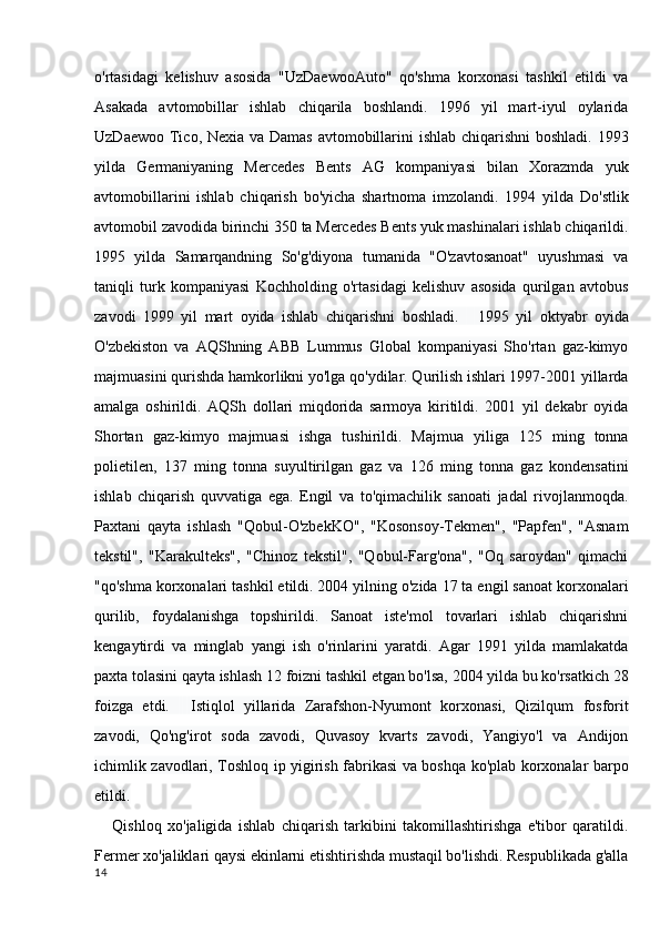 o'rtasidagi   kelishuv   asosida   "UzDaewooAuto"   qo'shma   korxonasi   tashkil   etildi   va
Asakada   avtomobillar   ishlab   chiqarila   boshlandi.   1996   yil   mart-iyul   oylarida
UzDaewoo Tico, Nexia va Damas avtomobillarini ishlab chiqarishni  boshladi. 1993
yilda   Germaniyaning   Mercedes   Bents   AG   kompaniyasi   bilan   Xorazmda   yuk
avtomobillarini   ishlab   chiqarish   bo'yicha   shartnoma   imzolandi.   1994   yilda   Do'stlik
avtomobil zavodida birinchi 350 ta Mercedes Bents yuk mashinalari ishlab chiqarildi.
1995   yilda   Samarqandning   So'g'diyona   tumanida   "O'zavtosanoat"   uyushmasi   va
taniqli   turk   kompaniyasi   Kochholding   o'rtasidagi   kelishuv   asosida   qurilgan   avtobus
zavodi   1999   yil   mart   oyida   ishlab   chiqarishni   boshladi.         1995   yil   oktyabr   oyida
O'zbekiston   va   AQShning   ABB   Lummus   Global   kompaniyasi   Sho'rtan   gaz-kimyo
majmuasini qurishda hamkorlikni yo'lga qo'ydilar. Qurilish ishlari 1997-2001 yillarda
amalga   oshirildi.   AQSh   dollari   miqdorida   sarmoya   kiritildi.   2001   yil   dekabr   oyida
Shortan   gaz-kimyo   majmuasi   ishga   tushirildi.   Majmua   yiliga   125   ming   tonna
polietilen,   137   ming   tonna   suyultirilgan   gaz   va   126   ming   tonna   gaz   kondensatini
ishlab   chiqarish   quvvatiga   ega.   Engil   va   to'qimachilik   sanoati   jadal   rivojlanmoqda.
Paxtani   qayta   ishlash   "Qobul-O'zbekKO",   "Kosonsoy-Tekmen",   "Papfen",   "Asnam
tekstil",   "Karakulteks",   "Chinoz   tekstil",   "Qobul-Farg'ona",   "Oq   saroydan"   qimachi
"qo'shma korxonalari tashkil etildi. 2004 yilning o'zida 17 ta engil sanoat korxonalari
qurilib,   foydalanishga   topshirildi.   Sanoat   iste'mol   tovarlari   ishlab   chiqarishni
kengaytirdi   va   minglab   yangi   ish   o'rinlarini   yaratdi.   Agar   1991   yilda   mamlakatda
paxta tolasini qayta ishlash 12 foizni tashkil etgan bo'lsa, 2004 yilda bu ko'rsatkich 28
foizga   etdi.         Istiqlol   yillarida   Zarafshon-Nyumont   korxonasi,   Qizilqum   fosforit
zavodi,   Qo'ng'irot   soda   zavodi,   Quvasoy   kvarts   zavodi,   Yangiyo'l   va   Andijon
ichimlik zavodlari, Toshloq ip yigirish fabrikasi va boshqa ko'plab korxonalar barpo
etildi.
      Qishloq   xo'jaligida   ishlab   chiqarish   tarkibini   takomillashtirishga   e'tibor   qaratildi.
Fermer xo'jaliklari qaysi ekinlarni etishtirishda mustaqil bo'lishdi. Respublikada g'alla
14 