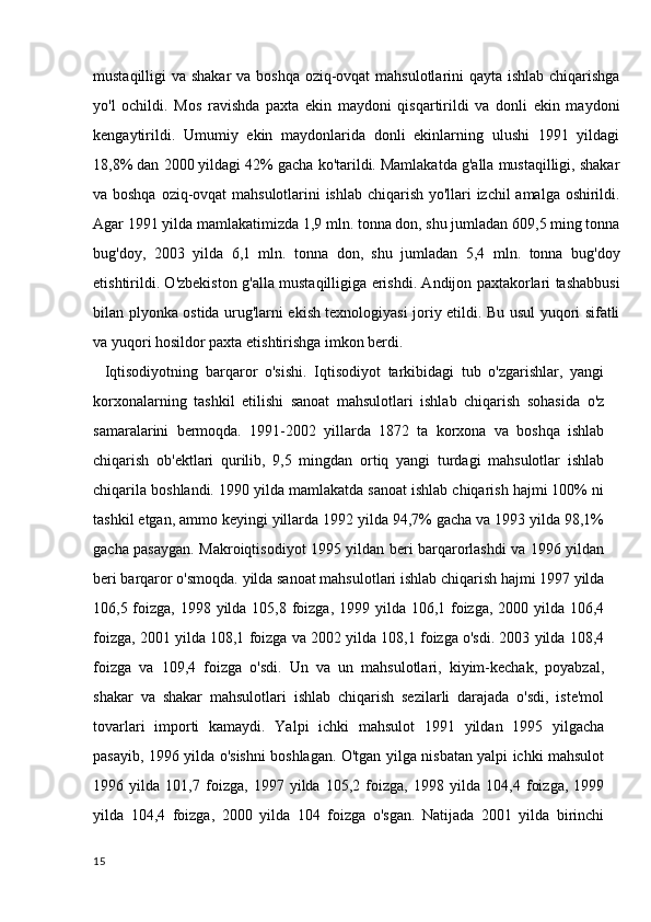 mustaqilligi va shakar  va boshqa oziq-ovqat  mahsulotlarini qayta ishlab chiqarishga
yo'l   ochildi.   Mos   ravishda   paxta   ekin   maydoni   qisqartirildi   va   donli   ekin   maydoni
kengaytirildi.   Umumiy   ekin   maydonlarida   donli   ekinlarning   ulushi   1991   yildagi
18,8% dan 2000 yildagi 42% gacha ko'tarildi. Mamlakatda g'alla mustaqilligi, shakar
va boshqa oziq-ovqat mahsulotlarini ishlab chiqarish yo'llari izchil amalga oshirildi.
Agar 1991 yilda mamlakatimizda 1,9 mln. tonna don, shu jumladan 609,5 ming tonna
bug'doy,   2003   yilda   6,1   mln.   tonna   don,   shu   jumladan   5,4   mln.   tonna   bug'doy
etishtirildi. O'zbekiston g'alla mustaqilligiga erishdi. Andijon paxtakorlari tashabbusi
bilan plyonka ostida urug'larni ekish texnologiyasi joriy etildi. Bu usul yuqori sifatli
va yuqori hosildor paxta etishtirishga imkon berdi.
      Iqtisodiyotning   barqaror   o'sishi.   Iqtisodiyot   tarkibidagi   tub   o'zgarishlar,   yangi
korxonalarning   tashkil   etilishi   sanoat   mahsulotlari   ishlab   chiqarish   sohasida   o'z
samaralarini   bermoqda.   1991-2002   yillarda   1872   ta   korxona   va   boshqa   ishlab
chiqarish   ob'ektlari   qurilib,   9,5   mingdan   ortiq   yangi   turdagi   mahsulotlar   ishlab
chiqarila boshlandi. 1990 yilda mamlakatda sanoat ishlab chiqarish hajmi 100% ni
tashkil etgan, ammo keyingi yillarda 1992 yilda 94,7% gacha va 1993 yilda 98,1%
gacha pasaygan. Makroiqtisodiyot 1995 yildan beri barqarorlashdi va 1996 yildan
beri barqaror o'smoqda. yilda sanoat mahsulotlari ishlab chiqarish hajmi 1997 yilda
106,5 foizga, 1998 yilda 105,8 foizga, 1999 yilda 106,1 foizga, 2000 yilda 106,4
foizga, 2001 yilda 108,1 foizga va 2002 yilda 108,1 foizga o'sdi. 2003 yilda 108,4
foizga   va   109,4   foizga   o'sdi.   Un   va   un   mahsulotlari,   kiyim-kechak,   poyabzal,
shakar   va   shakar   mahsulotlari   ishlab   chiqarish   sezilarli   darajada   o'sdi,   iste'mol
tovarlari   importi   kamaydi.   Yalpi   ichki   mahsulot   1991   yildan   1995   yilgacha
pasayib, 1996 yilda o'sishni boshlagan. O'tgan yilga nisbatan yalpi ichki mahsulot
1996   yilda   101,7   foizga,   1997   yilda   105,2   foizga,   1998   yilda   104,4   foizga,   1999
yilda   104,4   foizga,   2000   yilda   104   foizga   o'sgan.   Natijada   2001   yilda   birinchi
15 