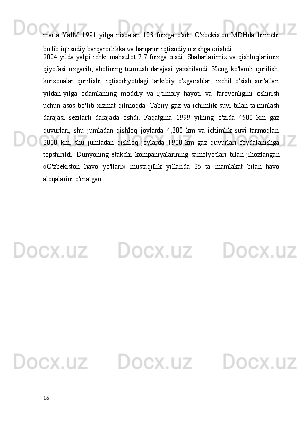 marta   YaIM   1991   yilga   nisbatan   103   foizga   o'sdi.   O'zbekiston   MDHda   birinchi
bo'lib iqtisodiy barqarorlikka va barqaror iqtisodiy o'sishga erishdi.
2004 yilda  yalpi  ichki   mahsulot   7,7 foizga  o'sdi.  Shaharlarimiz  va qishloqlarimiz
qiyofasi   o'zgarib,   aholining   turmush   darajasi   yaxshilandi.   Keng   ko'lamli   qurilish,
korxonalar   qurilishi,   iqtisodiyotdagi   tarkibiy   o'zgarishlar,   izchil   o'sish   sur'atlari
yildan-yilga   odamlarning   moddiy   va   ijtimoiy   hayoti   va   farovonligini   oshirish
uchun   asos   bo'lib   xizmat   qilmoqda.   Tabiiy   gaz   va   ichimlik   suvi   bilan   ta'minlash
darajasi   sezilarli   darajada   oshdi.   Faqatgina   1999   yilning   o'zida   4500   km   gaz
quvurlari,   shu   jumladan   qishloq   joylarda   4,300   km   va   ichimlik   suvi   tarmoqlari
2000   km,   shu   jumladan   qishloq   joylarda   1900   km   gaz   quvurlari   foydalanishga
topshirildi.   Dunyoning   etakchi   kompaniyalarining   samolyotlari   bilan   jihozlangan
«O'zbekiston   havo   yo'llari»   mustaqillik   yillarida   25   ta   mamlakat   bilan   havo
aloqalarini o'rnatgan.
16 