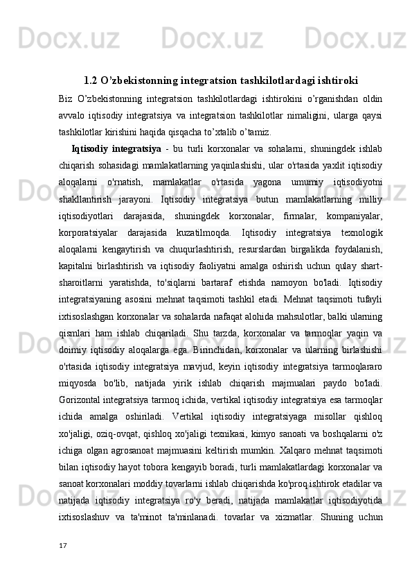 1.2 O’zbekistonning integratsion tashkilotlardagi ishtiroki
Biz   O’zbekistonning   integratsion   tashkilotlardagi   ishtirokini   o’rganishdan   oldin
avvalo   iqtisodiy   integratsiya   va   integratsion   tashkilotlar   nimaligini,   ularga   qaysi
tashkilotlar kirishini haqida qisqacha to’xtalib o’tamiz. 
      Iqtisodiy   integratsiya   -   bu   turli   korxonalar   va   sohalarni,   shuningdek   ishlab
chiqarish   sohasidagi   mamlakatlarning  yaqinlashishi,   ular   o'rtasida   yaxlit   iqtisodiy
aloqalarni   o'rnatish,   mamlakatlar   o'rtasida   yagona   umumiy   iqtisodiyotni
shakllantirish   jarayoni.   Iqtisodiy   integratsiya   butun   mamlakatlarning   milliy
iqtisodiyotlari   darajasida,   shuningdek   korxonalar,   firmalar,   kompaniyalar,
korporatsiyalar   darajasida   kuzatilmoqda.   Iqtisodiy   integratsiya   texnologik
aloqalarni   kengaytirish   va   chuqurlashtirish,   resurslardan   birgalikda   foydalanish,
kapitalni   birlashtirish   va   iqtisodiy   faoliyatni   amalga   oshirish   uchun   qulay   shart-
sharoitlarni   yaratishda,   to'siqlarni   bartaraf   etishda   namoyon   bo'ladi.   Iqtisodiy
integratsiyaning   asosini   mehnat   taqsimoti   tashkil   etadi.   Mehnat   taqsimoti   tufayli
ixtisoslashgan korxonalar va sohalarda nafaqat alohida mahsulotlar, balki ularning
qismlari   ham   ishlab   chiqariladi.   Shu   tarzda,   korxonalar   va   tarmoqlar   yaqin   va
doimiy   iqtisodiy   aloqalarga   ega.   Birinchidan,   korxonalar   va   ularning   birlashishi
o'rtasida   iqtisodiy   integratsiya   mavjud,   keyin   iqtisodiy   integratsiya   tarmoqlararo
miqyosda   bo'lib,   natijada   yirik   ishlab   chiqarish   majmualari   paydo   bo'ladi.
Gorizontal integratsiya tarmoq ichida, vertikal iqtisodiy integratsiya esa tarmoqlar
ichida   amalga   oshiriladi.   Vertikal   iqtisodiy   integratsiyaga   misollar   qishloq
xo'jaligi,  oziq-ovqat,  qishloq  xo'jaligi  texnikasi,   kimyo  sanoati  va  boshqalarni   o'z
ichiga   olgan   agrosanoat   majmuasini   keltirish   mumkin.   Xalqaro   mehnat   taqsimoti
bilan iqtisodiy hayot tobora kengayib boradi, turli mamlakatlardagi korxonalar va
sanoat korxonalari moddiy tovarlarni ishlab chiqarishda ko'proq ishtirok etadilar va
natijada   iqtisodiy   integratsiya   ro'y   beradi,   natijada   mamlakatlar   iqtisodiyotida
ixtisoslashuv   va   ta'minot   ta'minlanadi.   tovarlar   va   xizmatlar.   Shuning   uchun
17 