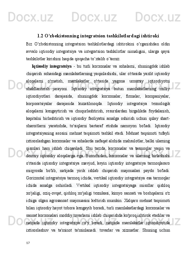 1.2 O’zbekistonning integratsion tashkilotlardagi ishtiroki
Biz   O’zbekistonning   integratsion   tashkilotlardagi   ishtirokini   o’rganishdan   oldin
avvalo   iqtisodiy   integratsiya   va   integratsion   tashkilotlar   nimaligini,   ularga   qaysi
tashkilotlar kirishini haqida qisqacha to’xtalib o’tamiz. 
      Iqtisodiy   integratsiya   -   bu   turli   korxonalar   va   sohalarni,   shuningdek   ishlab
chiqarish   sohasidagi   mamlakatlarning  yaqinlashishi,   ular   o'rtasida   yaxlit   iqtisodiy
aloqalarni   o'rnatish,   mamlakatlar   o'rtasida   yagona   umumiy   iqtisodiyotni
shakllantirish   jarayoni.   Iqtisodiy   integratsiya   butun   mamlakatlarning   milliy
iqtisodiyotlari   darajasida,   shuningdek   korxonalar,   firmalar,   kompaniyalar,
korporatsiyalar   darajasida   kuzatilmoqda.   Iqtisodiy   integratsiya   texnologik
aloqalarni   kengaytirish   va   chuqurlashtirish,   resurslardan   birgalikda   foydalanish,
kapitalni   birlashtirish   va   iqtisodiy   faoliyatni   amalga   oshirish   uchun   qulay   shart-
sharoitlarni   yaratishda,   to'siqlarni   bartaraf   etishda   namoyon   bo'ladi.   Iqtisodiy
integratsiyaning   asosini   mehnat   taqsimoti   tashkil   etadi.   Mehnat   taqsimoti   tufayli
ixtisoslashgan korxonalar va sohalarda nafaqat alohida mahsulotlar, balki ularning
qismlari   ham   ishlab   chiqariladi.   Shu   tarzda,   korxonalar   va   tarmoqlar   yaqin   va
doimiy   iqtisodiy   aloqalarga   ega.   Birinchidan,   korxonalar   va   ularning   birlashishi
o'rtasida   iqtisodiy   integratsiya   mavjud,   keyin   iqtisodiy   integratsiya   tarmoqlararo
miqyosda   bo'lib,   natijada   yirik   ishlab   chiqarish   majmualari   paydo   bo'ladi.
Gorizontal integratsiya tarmoq ichida, vertikal iqtisodiy integratsiya esa tarmoqlar
ichida   amalga   oshiriladi.   Vertikal   iqtisodiy   integratsiyaga   misollar   qishloq
xo'jaligi,  oziq-ovqat,  qishloq  xo'jaligi  texnikasi,   kimyo  sanoati  va  boshqalarni   o'z
ichiga   olgan   agrosanoat   majmuasini   keltirish   mumkin.   Xalqaro   mehnat   taqsimoti
bilan iqtisodiy hayot tobora kengayib boradi, turli mamlakatlardagi korxonalar va
sanoat korxonalari moddiy tovarlarni ishlab chiqarishda ko'proq ishtirok etadilar va
natijada   iqtisodiy   integratsiya   ro'y   beradi,   natijada   mamlakatlar   iqtisodiyotida
ixtisoslashuv   va   ta'minot   ta'minlanadi.   tovarlar   va   xizmatlar.   Shuning   uchun
17