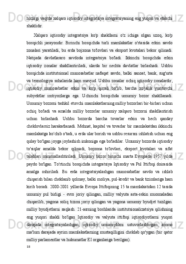 hozirgi vaqtda xalqaro iqtisodiy integratsiya integratsiyaning eng yuqori va etakchi
shaklidir.
      Xalqaro   iqtisodiy   integratsiya   ko'p   shakllarni   o'z   ichiga   olgan   uzoq,   ko'p
bosqichli   jarayondir.   Birinchi   bosqichda   turli   mamlakatlar   o'rtasida   erkin   savdo
zonalari   yaratiladi,  bu   erda  bojxona   to'lovlari   va   eksport   kvotalari   bekor   qilinadi.
Natijada   davlatlararo   savdoda   integratsiya   bo'ladi.   Ikkinchi   bosqichda   erkin
iqtisodiy   zonalar   shakllantiriladi,   ularda   bir   nechta   davlatlar   birlashadi.   Ushbu
bosqichda   institutsional   munosabatlar   nafaqat   savdo,   balki   sanoat,   bank,   sug'urta
va texnologiya sohalarida ham  mavjud. Ushbu zonalar  ochiq iqtisodiy zonalardir,
iqtisodiy   munosabatlar   erkin   va   ko'p   qirrali   bo'lib,   barcha   xo'jalik   yurituvchi
subyektlar   imtiyozlarga   ega.   Uchinchi   bosqichda   umumiy   bozor   shakllanadi.
Umumiy bozorni tashkil etuvchi mamlakatlarning milliy bozorlari bir-birlari uchun
ochiq   bo'ladi   va   amalda   milliy   bozorlar   umumiy   xalqaro   bozorni   shakllantirish
uchun   birlashadi.   Ushbu   bozorda   barcha   tovarlar   erkin   va   hech   qanday
cheklovlarsiz harakatlanadi. Mehnat, kapital va tovarlar bir mamlakatdan ikkinchi
mamlakatga ko'chib o'tadi, u erda ular borish va ushbu resursni ishlatish uchun eng
qulay bo'lgan joyga joylashish imkoniga ega bo'ladilar. Umumiy bozorda iqtisodiy
to'siqlar   amalda   bekor   qilinadi,   bojxona   to'lovlari,   eksport   kvotalari   va   sifat
talablari   minimallashtiriladi.   Umumiy   bozor   birinchi   marta   Evropada   1957   yilda
paydo bo'lgan. To'rtinchi bosqichda integratsiya Iqtisodiy va Pul Ittifoqi doirasida
amalga   oshiriladi.   Bu   erda   integratsiyalashgan   munosabatlar   savdo   va   ishlab
chiqarish bilan cheklanib qolmay, balki moliya, pul-kredit va bank tizimlariga ham
kirib boradi. 2000-2001 yillarda Evropa Ittifoqining 15 ta mamlakatidan 12 tasida
umumiy   pul   birligi   -   evro   joriy   qilingan,   milliy   valyuta   asta-sekin   muomaladan
chiqarilib, yagona soliq tizimi joriy qilingan va yagona umumiy byudjet tuzilgan.
milliy   byudjetlarni   saqlash.   21-asrning   boshlarida   institutsionalizatsiya   qilishning
eng   yuqori   shakli   bo'lgan   Iqtisodiy   va   valyuta   ittifoqi   iqtisodiyotlarni   yuqori
darajada   integratsiyalashgan,   iqtisodiy   umumiylikni   ustuvorlashtirgan,   ammo
ma'lum darajada ayrim mamlakatlarning mustaqilligini cheklab qo'ygan (bir qator
milliy parlamentlar va hukumatlar EI organlariga berilgan).
18 