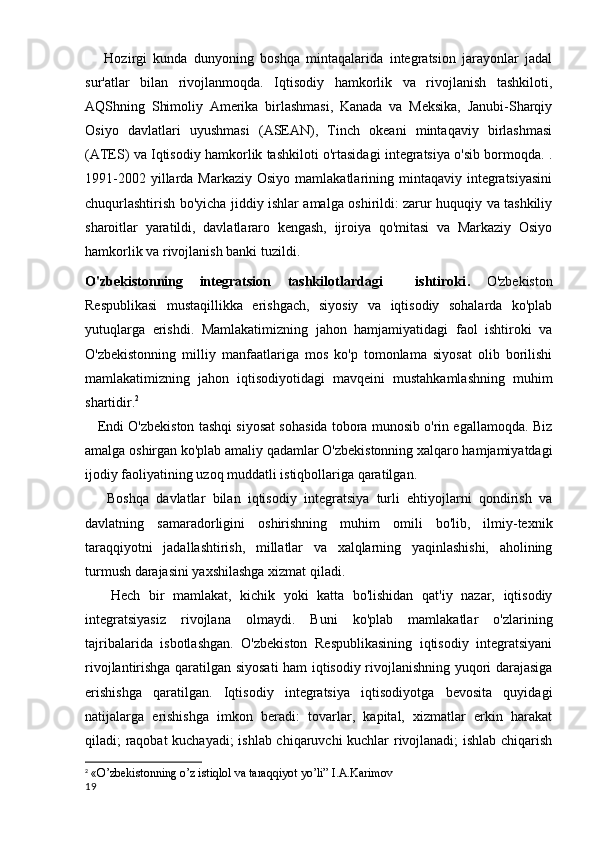       Hozirgi   kunda   dunyoning   boshqa   mintaqalarida   integratsion   jarayonlar   jadal
sur'atlar   bilan   rivojlanmoqda.   Iqtisodiy   hamkorlik   va   rivojlanish   tashkiloti,
AQShning   Shimoliy   Amerika   birlashmasi,   Kanada   va   Meksika,   Janubi-Sharqiy
Osiyo   davlatlari   uyushmasi   (ASEAN),   Tinch   okeani   mintaqaviy   birlashmasi
(ATES) va Iqtisodiy hamkorlik tashkiloti o'rtasidagi integratsiya o'sib bormoqda. .
1991-2002  yillarda  Markaziy  Osiyo  mamlakatlarining mintaqaviy  integratsiyasini
chuqurlashtirish bo'yicha jiddiy ishlar amalga oshirildi: zarur huquqiy va tashkiliy
sharoitlar   yaratildi,   davlatlararo   kengash,   ijroiya   qo'mitasi   va   Markaziy   Osiyo
hamkorlik va rivojlanish banki tuzildi.
O'zbekistonning   integratsion   tashkilotlardagi     ishtiroki .   O'zbekiston
Respublikasi   mustaqillikka   erishgach,   siyosiy   va   iqtisodiy   sohalarda   ko'plab
yutuqlarga   erishdi.   Mamlakatimizning   jahon   hamjamiyatidagi   faol   ishtiroki   va
O'zbekistonning   milliy   manfaatlariga   mos   ko'p   tomonlama   siyosat   olib   borilishi
mamlakatimizning   jahon   iqtisodiyotidagi   mavqeini   mustahkamlashning   muhim
shartidir. 2
    Endi O'zbekiston tashqi siyosat sohasida tobora munosib o'rin egallamoqda. Biz
amalga oshirgan ko'plab amaliy qadamlar O'zbekistonning xalqaro hamjamiyatdagi
ijodiy faoliyatining uzoq muddatli istiqbollariga qaratilgan.
      Boshqa   davlatlar   bilan   iqtisodiy   integratsiya   turli   ehtiyojlarni   qondirish   va
davlatning   samaradorligini   oshirishning   muhim   omili   bo'lib,   ilmiy-texnik
taraqqiyotni   jadallashtirish,   millatlar   va   xalqlarning   yaqinlashishi,   aholining
turmush darajasini yaxshilashga xizmat qiladi.
      Hech   bir   mamlakat,   kichik   yoki   katta   bo'lishidan   qat'iy   nazar,   iqtisodiy
integratsiyasiz   rivojlana   olmaydi.   Buni   ko'plab   mamlakatlar   o'zlarining
tajribalarida   isbotlashgan.   O'zbekiston   Respublikasining   iqtisodiy   integratsiyani
rivojlantirishga qaratilgan siyosati  ham iqtisodiy rivojlanishning yuqori darajasiga
erishishga   qaratilgan.   Iqtisodiy   integratsiya   iqtisodiyotga   bevosita   quyidagi
natijalarga   erishishga   imkon   beradi:   tovarlar,   kapital,   xizmatlar   erkin   harakat
qiladi; raqobat kuchayadi;  ishlab chiqaruvchi kuchlar rivojlanadi;  ishlab chiqarish
2
 «O’zbekistonning o’z istiqlol va taraqqiyot yo’li” I.A.Karimov
19 