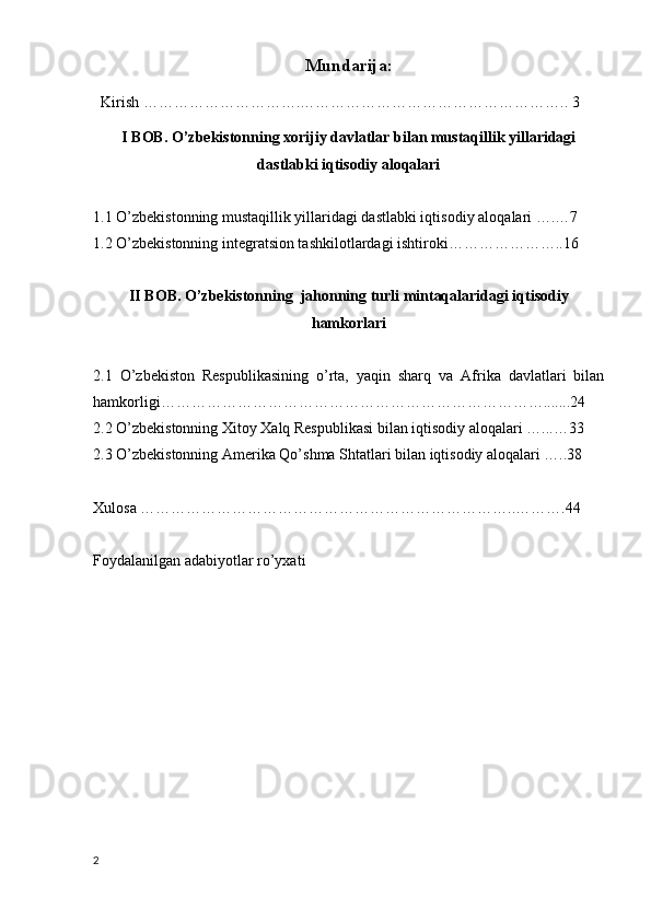 Mundarija:
  Kirish ………………………….…………………………………………….. 3
I BOB. O’zbekistonning xorijiy davlatlar bilan mustaqillik yillaridagi
dastlabki iqtisodiy aloqalari
1.1 O ’zbekist o nning mustaqillik yillaridagi dastlabki iqtis o diy al o qalari ….…7
1.2 O’zbekistonning integratsion tashkilotlardagi ishtiroki…………………..16
II BOB. O’zbekistonning  jahonning turli mintaqalaridagi iqtisodiy
hamkorlari
2.1   O’zbekiston   Respublikasining   o’rta,   yaqin   sharq   va   Afrika   davlatlari   bilan
hamkorligi………………………………………………………………….......24
2.2 O’zbekistonning Xitoy Xalq Respublikasi bilan iqtisodiy aloqalari …...…33
2.3 O’zbekistonning Amerika Qo’shma Shtatlari bilan iqtisodiy aloqalari …..38
Xulosa ………………………………………………………………..……….44
Foydalanilgan adabiyotlar ro’yxati
2 