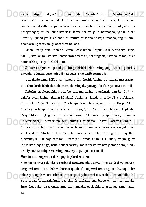 samaradorligi oshadi; sifatli va arzon mahsulotlar ishlab chiqariladi; iste'molchilar
talabi   ortib   bormoqda;   taklif   qilinadigan   mahsulotlar   turi   ortadi;   bozorlarning
rivojlangan   shakllari   vujudga   keladi   va   umumiy   bozorlar   tashkil   etiladi;   ishsizlik
pasaymoqda;   milliy   iqtisodiyotdagi   tafovutlar   yo'qolib   bormoqda;   yangi   kuchli
umumiy iqtisodiyot shakllantirildi; milliy iqtisodiyot rivojlanmoqda; eng muhimi,
odamlarning farovonligi oshadi va hokazo.
      Ushbu   natijalarga   erishish   uchun   O'zbekiston   Respublikasi   Markaziy   Osiyo,
MDH, rivojlangan va rivojlanayotgan davlatlar, shuningdek, Evropa Ittifoqi  bilan
hamkorlik qilishga intilishi kerak.
      O'zbekiston   jahon   iqtisodiy   tizimiga   kirishi   bilan   uning   yaqin   va   uzoq   xorijiy
davlatlar bilan xalqaro iqtisodiy aloqalari rivojlanib bormoqda.
      O'zbekistonning   MDH   va   Iqtisodiy   Hamkorlik   Tashkiloti   singari   integratsion
birlashmalarda ishtirok etishi mamlakatning dunyodagi obro'sini yanada oshiradi.
     O'zbekiston  Respublikasi  a'zo  bo'lgan eng muhim  uyushmalardan  biri  1991 yil
dekabr  oyida tashkil  etilgan Mustaqil  Davlatlar  Hamdo'stligi  (MDH)  hisoblanadi.
Hozirgi kunda MDH tarkibiga Ozarbayjon Respublikasi, Armaniston Respublikasi,
Ozarbayjon Respublikasi  kiradi. Belorusiya,  Qozog'iston Respublikasi,  Tojikiston
Respublikasi,   Qirg'iziston   Respublikasi,   Moldova   Respublikasi,   Rossiya
Federatsiyasi, Turkmaniston Respublikasi, O'zbekiston Respublikasi va Ukraina.
O'zbekiston sobiq Sovet respublikalari bilan munosabatlarga katta ahamiyat beradi
va   har   doim   Mustaqil   Davlatlar   Hamdo'stligini   tashkil   etish   g'oyasini   qo'llab-
quvvatlaydi.   Bunday   hamkorlik   nafaqat   Hamdo'stlikning   hududiy   yaqinligi   va
iqtisodiy aloqalariga, balki chuqur tarixiy, madaniy va ma'naviy aloqalarga, buyuk
tarixiy davrda xalqlarimizning umumiy taqdiriga asoslanadi.
Hamdo'stlikning maqsadlari quyidagilardan iborat:
•   qonun   ustuvorligi,   ular   o'rtasidagi   munosabatlar,   davlat   mustaqilligi   va   suveren
tenglikni o'zaro tan olish va hurmat qilish, o'z taqdirini o'zi belgilash huquqi, ichki
ishlarga tenglik va aralashmaslik, har qanday bosimni rad etish, tinch yo'l bilan hal
etish   orqali   boshqariladigan   demokratik   davlatlarning   barpo   etilishi.   tortishuvlar.
Inson huquqlari va erkinliklarini, shu jumladan ozchiliklarning huquqlarini hurmat
20 