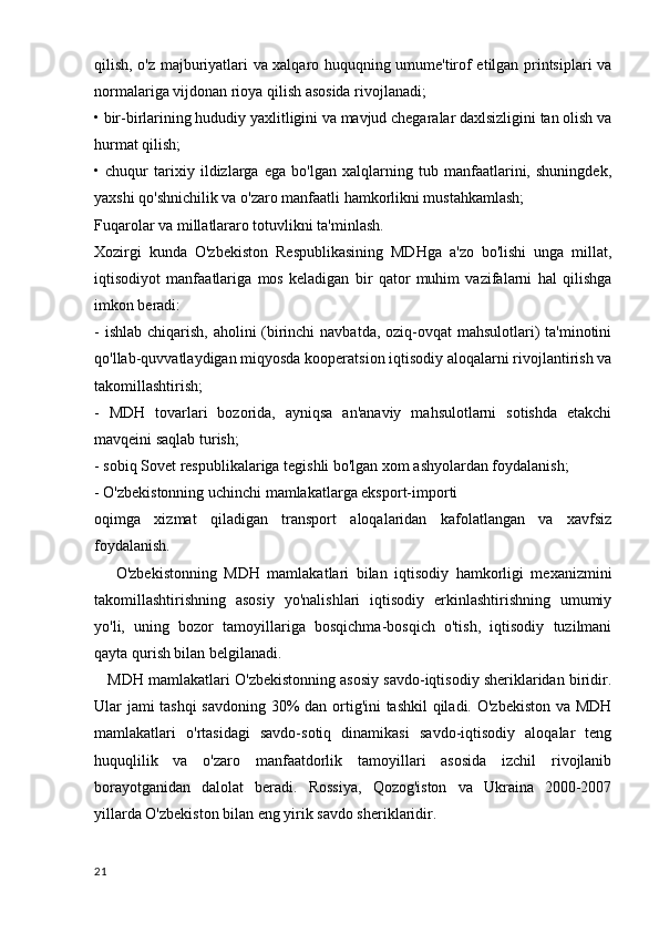qilish, o'z majburiyatlari va xalqaro huquqning umume'tirof etilgan printsiplari va
normalariga vijdonan rioya qilish asosida rivojlanadi;
• bir-birlarining hududiy yaxlitligini va mavjud chegaralar daxlsizligini tan olish va
hurmat qilish;
•   chuqur   tarixiy   ildizlarga   ega   bo'lgan   xalqlarning   tub   manfaatlarini,   shuningdek,
yaxshi qo'shnichilik va o'zaro manfaatli hamkorlikni mustahkamlash;
Fuqarolar va millatlararo totuvlikni ta'minlash.
Xozirgi   kunda   O'zbekiston   Respublikasining   MDHga   a'zo   bo'lishi   unga   millat,
iqtisodiyot   manfaatlariga   mos   keladigan   bir   qator   muhim   vazifalarni   hal   qilishga
imkon beradi:
- ishlab chiqarish, aholini (birinchi  navbatda, oziq-ovqat  mahsulotlari)  ta'minotini
qo'llab-quvvatlaydigan miqyosda kooperatsion iqtisodiy aloqalarni rivojlantirish va
takomillashtirish;
-   MDH   tovarlari   bozorida,   ayniqsa   an'anaviy   mahsulotlarni   sotishda   etakchi
mavqeini saqlab turish;
- sobiq Sovet respublikalariga tegishli bo'lgan xom ashyolardan foydalanish;
- O'zbekistonning uchinchi mamlakatlarga eksport-importi
oqimga   xizmat   qiladigan   transport   aloqalaridan   kafolatlangan   va   xavfsiz
foydalanish.
      O'zbekistonning   MDH   mamlakatlari   bilan   iqtisodiy   hamkorligi   mexanizmini
takomillashtirishning   asosiy   yo'nalishlari   iqtisodiy   erkinlashtirishning   umumiy
yo'li,   uning   bozor   tamoyillariga   bosqichma-bosqich   o'tish,   iqtisodiy   tuzilmani
qayta qurish bilan belgilanadi.
    MDH mamlakatlari O'zbekistonning asosiy savdo-iqtisodiy sheriklaridan biridir.
Ular jami tashqi  savdoning 30% dan ortig'ini tashkil  qiladi. O'zbekiston va MDH
mamlakatlari   o'rtasidagi   savdo-sotiq   dinamikasi   savdo-iqtisodiy   aloqalar   teng
huquqlilik   va   o'zaro   manfaatdorlik   tamoyillari   asosida   izchil   rivojlanib
borayotganidan   dalolat   beradi.   Rossiya,   Qozog'iston   va   Ukraina   2000-2007
yillarda O'zbekiston bilan eng yirik savdo sheriklaridir.
21