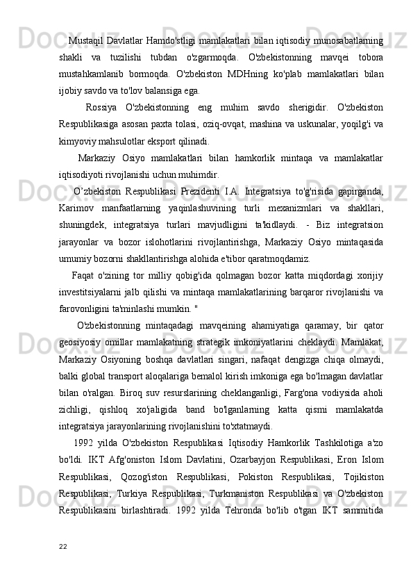      Mustaqil  Davlatlar Hamdo'stligi  mamlakatlari bilan iqtisodiy munosabatlarning
shakli   va   tuzilishi   tubdan   o'zgarmoqda.   O'zbekistonning   mavqei   tobora
mustahkamlanib   bormoqda.   O'zbekiston   MDHning   ko'plab   mamlakatlari   bilan
ijobiy savdo va to'lov balansiga ega.
      Rossiya   O'zbekistonning   eng   muhim   savdo   sherigidir.   O'zbekiston
Respublikasiga  asosan  paxta tolasi, oziq-ovqat, mashina  va uskunalar, yoqilg'i  va
kimyoviy mahsulotlar eksport qilinadi.
      Markaziy   Osiyo   mamlakatlari   bilan   hamkorlik   mintaqa   va   mamlakatlar
iqtisodiyoti rivojlanishi uchun muhimdir.
      O’zbekiston   Respublikasi   Prezidenti   I.A.   Integratsiya   to'g'risida   gapirganda,
Karimov   manfaatlarning   yaqinlashuvining   turli   mexanizmlari   va   shakllari,
shuningdek,   integratsiya   turlari   mavjudligini   ta'kidlaydi.   -   Biz   integratsion
jarayonlar   va   bozor   islohotlarini   rivojlantirishga,   Markaziy   Osiyo   mintaqasida
umumiy bozorni shakllantirishga alohida e'tibor qaratmoqdamiz.
      Faqat   o'zining   tor   milliy   qobig'ida   qolmagan   bozor   katta   miqdordagi   xorijiy
investitsiyalarni   jalb   qilishi   va   mintaqa   mamlakatlarining   barqaror   rivojlanishi   va
farovonligini ta'minlashi mumkin. "
      O'zbekistonning   mintaqadagi   mavqeining   ahamiyatiga   qaramay,   bir   qator
geosiyosiy   omillar   mamlakatning   strategik   imkoniyatlarini   cheklaydi.   Mamlakat,
Markaziy   Osiyoning   boshqa   davlatlari   singari,   nafaqat   dengizga   chiqa   olmaydi,
balki global transport aloqalariga bemalol kirish imkoniga ega bo'lmagan davlatlar
bilan   o'ralgan.   Biroq   suv   resurslarining   cheklanganligi,   Farg'ona   vodiysida   aholi
zichligi,   qishloq   xo'jaligida   band   bo'lganlarning   katta   qismi   mamlakatda
integratsiya jarayonlarining rivojlanishini to'xtatmaydi.
      1992   yilda   O'zbekiston   Respublikasi   Iqtisodiy   Hamkorlik   Tashkilotiga   a'zo
bo'ldi.   IKT   Afg'oniston   Islom   Davlatini,   Ozarbayjon   Respublikasi,   Eron   Islom
Respublikasi,   Qozog'iston   Respublikasi,   Pokiston   Respublikasi,   Tojikiston
Respublikasi,   Turkiya   Respublikasi,   Turkmaniston   Respublikasi   va   O'zbekiston
Respublikasini   birlashtiradi.   1992   yilda   Tehronda   bo'lib   o'tgan   IKT   sammitida
22 