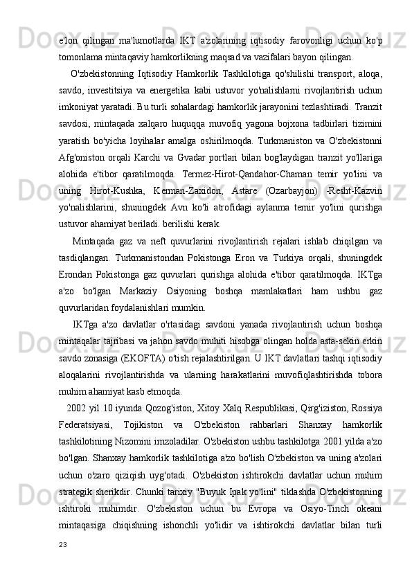 e'lon   qilingan   ma'lumotlarda   IKT   a'zolarining   iqtisodiy   farovonligi   uchun   ko'p
tomonlama mintaqaviy hamkorlikning maqsad va vazifalari bayon qilingan.
      O'zbekistonning   Iqtisodiy   Hamkorlik   Tashkilotiga   qo'shilishi   transport,   aloqa,
savdo,   investitsiya   va   energetika   kabi   ustuvor   yo'nalishlarni   rivojlantirish   uchun
imkoniyat yaratadi. Bu turli sohalardagi hamkorlik jarayonini tezlashtiradi. Tranzit
savdosi,   mintaqada   xalqaro   huquqqa   muvofiq   yagona   bojxona   tadbirlari   tizimini
yaratish   bo'yicha   loyihalar   amalga   oshirilmoqda.   Turkmaniston   va   O'zbekistonni
Afg'oniston   orqali   Karchi   va   Gvadar   portlari   bilan   bog'laydigan   tranzit   yo'llariga
alohida   e'tibor   qaratilmoqda.   Termez-Hirot-Qandahor-Chaman   temir   yo'lini   va
uning   Hirot-Kushka,   Kerman-Zaxidon,   Astare   (Ozarbayjon)   -Resht-Kazvin
yo'nalishlarini,   shuningdek   Avn   ko'li   atrofidagi   aylanma   temir   yo'lini   qurishga
ustuvor ahamiyat beriladi. berilishi kerak.
      Mintaqada   gaz   va   neft   quvurlarini   rivojlantirish   rejalari   ishlab   chiqilgan   va
tasdiqlangan.   Turkmanistondan   Pokistonga   Eron   va   Turkiya   orqali,   shuningdek
Erondan   Pokistonga   gaz   quvurlari   qurishga   alohida   e'tibor   qaratilmoqda.   IKTga
a'zo   bo'lgan   Markaziy   Osiyoning   boshqa   mamlakatlari   ham   ushbu   gaz
quvurlaridan foydalanishlari mumkin.
      IKTga   a'zo   davlatlar   o'rtasidagi   savdoni   yanada   rivojlantirish   uchun   boshqa
mintaqalar tajribasi va jahon savdo muhiti hisobga olingan holda asta-sekin erkin
savdo zonasiga (EKOFTA) o'tish rejalashtirilgan. U IKT davlatlari tashqi iqtisodiy
aloqalarini   rivojlantirishda   va   ularning   harakatlarini   muvofiqlashtirishda   tobora
muhim ahamiyat kasb etmoqda.
      2002 yil 10 iyunda Qozog'iston, Xitoy Xalq Respublikasi,  Qirg'iziston, Rossiya
Federatsiyasi,   Tojikiston   va   O'zbekiston   rahbarlari   Shanxay   hamkorlik
tashkilotining Nizomini imzoladilar. O'zbekiston ushbu tashkilotga 2001 yilda a'zo
bo'lgan. Shanxay hamkorlik tashkilotiga a'zo bo'lish O'zbekiston va uning a'zolari
uchun   o'zaro   qiziqish   uyg'otadi.   O'zbekiston   ishtirokchi   davlatlar   uchun   muhim
strategik sherikdir. Chunki tarixiy "Buyuk Ipak yo'lini" tiklashda O'zbekistonning
ishtiroki   muhimdir.   O'zbekiston   uchun   bu   Evropa   va   Osiyo-Tinch   okeani
mintaqasiga   chiqishning   ishonchli   yo'lidir   va   ishtirokchi   davlatlar   bilan   turli
23