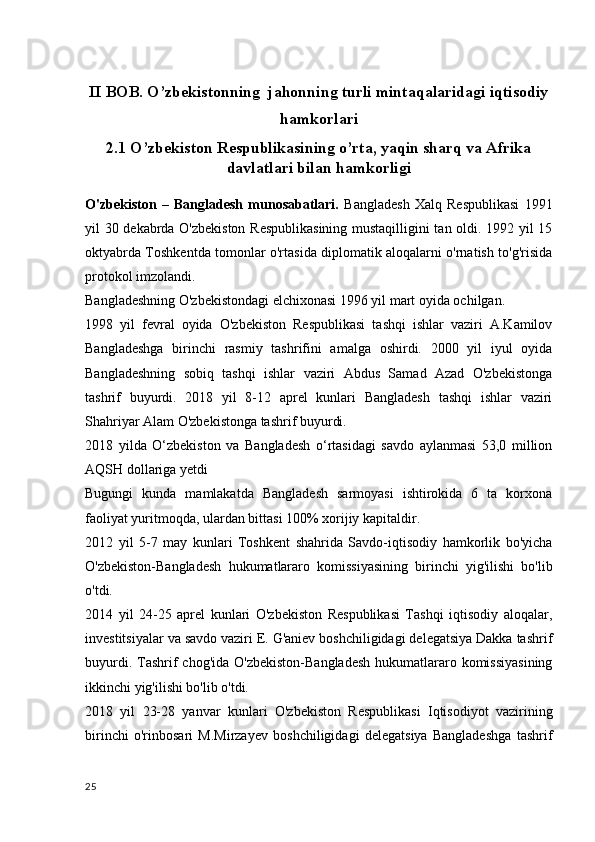 II BOB. O’zbekistonning  jahonning turli mintaqalaridagi iqtisodiy
hamkorlari
2.1   O’zbekiston Respublikasining o’rta, yaqin sharq va Afrika
davlatlari bilan hamkorligi
O'zbekiston   –   Bangladesh   munosabatlari.   Bangladesh   Xalq   Respublikasi   1991
yil 30 dekabrda O'zbekiston Respublikasining mustaqilligini tan oldi. 1992 yil 15
oktyabrda Toshkentda tomonlar o'rtasida diplomatik aloqalarni o'rnatish to'g'risida
protokol imzolandi.
Bangladeshning O'zbekistondagi elchixonasi 1996 yil mart oyida ochilgan.
1998   yil   fevral   oyida   O'zbekiston   Respublikasi   tashqi   ishlar   vaziri   A.Kamilov
Bangladeshga   birinchi   rasmiy   tashrifini   amalga   oshirdi.   2000   yil   iyul   oyida
Bangladeshning   sobiq   tashqi   ishlar   vaziri   Abdus   Samad   Azad   O'zbekistonga
tashrif   buyurdi.   2018   yil   8-12   aprel   kunlari   Bangladesh   tashqi   ishlar   vaziri
Shahriyar Alam O'zbekistonga tashrif buyurdi.
2018   yilda   O‘zbekiston   va   Bangladesh   o‘rtasidagi   savdo   aylanmasi   53,0   million
AQSH dollariga yetdi
Bugungi   kunda   mamlakatda   Bangladesh   sarmoyasi   ishtirokida   6   ta   korxona
faoliyat yuritmoqda, ulardan bittasi 100% xorijiy kapitaldir.
2012   yil   5-7   may   kunlari   Toshkent   shahrida   Savdo-iqtisodiy   hamkorlik   bo'yicha
O'zbekiston-Bangladesh   hukumatlararo   komissiyasining   birinchi   yig'ilishi   bo'lib
o'tdi.
2014   yil   24-25   aprel   kunlari   O'zbekiston   Respublikasi   Tashqi   iqtisodiy   aloqalar,
investitsiyalar va savdo vaziri E. G'aniev boshchiligidagi delegatsiya Dakka tashrif
buyurdi. Tashrif  chog'ida O'zbekiston-Bangladesh  hukumatlararo komissiyasining
ikkinchi yig'ilishi bo'lib o'tdi.
2018   yil   23-28   yanvar   kunlari   O'zbekiston   Respublikasi   Iqtisodiyot   vazirining
birinchi   o'rinbosari   M.Mirzayev   boshchiligidagi   delegatsiya   Bangladeshga   tashrif
25 