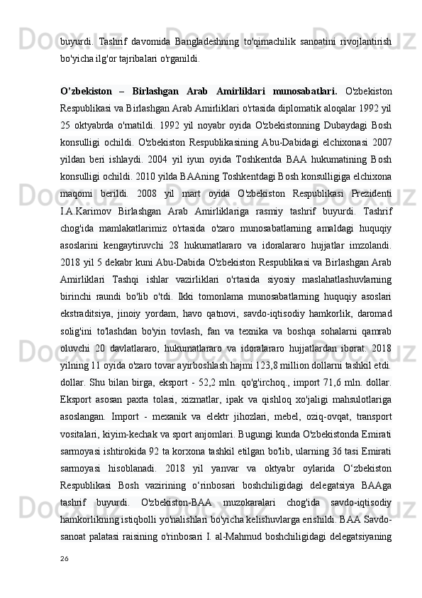 buyurdi.   Tashrif   davomida   Bangladeshning   to'qimachilik   sanoatini   rivojlantirish
bo'yicha ilg'or tajribalari o'rganildi.
O’zbekiston   –   Birlashgan   Arab   Amirliklari   munosabatlari.   O'zbekiston
Respublikasi va Birlashgan Arab Amirliklari o'rtasida diplomatik aloqalar 1992 yil
25   oktyabrda   o'rnatildi.   1992   yil   noyabr   oyida   O'zbekistonning   Dubaydagi   Bosh
konsulligi   ochildi.   O'zbekiston   Respublikasining   Abu-Dabidagi   elchixonasi   2007
yildan   beri   ishlaydi.   2004   yil   iyun   oyida   Toshkentda   BAA   hukumatining   Bosh
konsulligi ochildi. 2010 yilda BAAning Toshkentdagi Bosh konsulligiga elchixona
maqomi   berildi.   2008   yil   mart   oyida   O'zbekiston   Respublikasi   Prezidenti
I.A.Karimov   Birlashgan   Arab   Amirliklariga   rasmiy   tashrif   buyurdi.   Tashrif
chog'ida   mamlakatlarimiz   o'rtasida   o'zaro   munosabatlarning   amaldagi   huquqiy
asoslarini   kengaytiruvchi   28   hukumatlararo   va   idoralararo   hujjatlar   imzolandi.
2018 yil 5 dekabr kuni Abu-Dabida O'zbekiston Respublikasi va Birlashgan Arab
Amirliklari   Tashqi   ishlar   vazirliklari   o'rtasida   siyosiy   maslahatlashuvlarning
birinchi   raundi   bo'lib   o'tdi.   Ikki   tomonlama   munosabatlarning   huquqiy   asoslari
ekstraditsiya,   jinoiy   yordam,   havo   qatnovi,   savdo-iqtisodiy   hamkorlik,   daromad
solig'ini   to'lashdan   bo'yin   tovlash,   fan   va   texnika   va   boshqa   sohalarni   qamrab
oluvchi   20   davlatlararo,   hukumatlararo   va   idoralararo   hujjatlardan   iborat.   2018
yilning 11 oyida o'zaro tovar ayirboshlash hajmi 123,8 million dollarni tashkil etdi.
dollar.   Shu   bilan   birga,   eksport   -   52,2   mln.   qo'g'irchoq.,   import   71,6   mln.   dollar.
Eksport   asosan   paxta   tolasi,   xizmatlar,   ipak   va   qishloq   xo'jaligi   mahsulotlariga
asoslangan.   Import   -   mexanik   va   elektr   jihozlari,   mebel,   oziq-ovqat,   transport
vositalari, kiyim-kechak va sport anjomlari. Bugungi kunda O'zbekistonda Emirati
sarmoyasi ishtirokida 92 ta korxona tashkil etilgan bo'lib, ularning 36 tasi Emirati
sarmoyasi   hisoblanadi.   2018   yil   yanvar   va   oktyabr   oylarida   O‘zbekiston
Respublikasi   Bosh   vazirining   o‘rinbosari   boshchiligidagi   delegatsiya   BAAga
tashrif   buyurdi.   O'zbekiston-BAA   muzokaralari   chog'ida   savdo-iqtisodiy
hamkorlikning istiqbolli yo'nalishlari bo'yicha kelishuvlarga erishildi. BAA Savdo-
sanoat  palatasi  raisining o'rinbosari I. al-Mahmud boshchiligidagi delegatsiyaning
26 