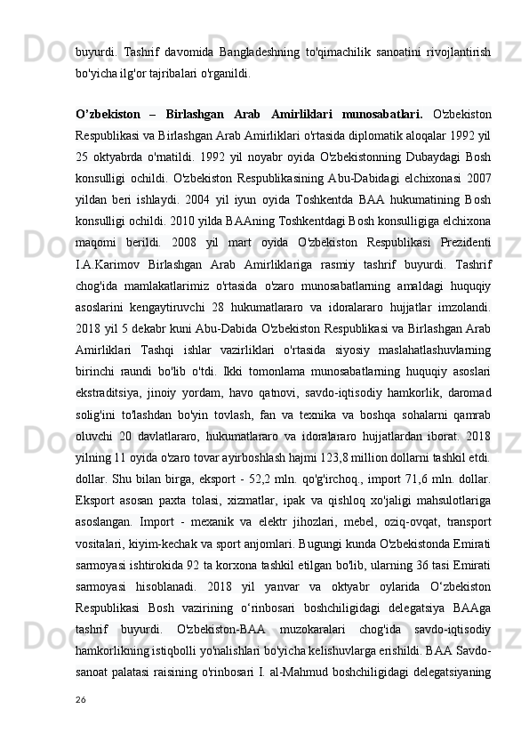 buyurdi.   Tashrif   davomida   Bangladeshning   to'qimachilik   sanoatini   rivojlantirish
bo'yicha ilg'or tajribalari o'rganildi.
O’zbekiston   –   Birlashgan   Arab   Amirliklari   munosabatlari.   O'zbekiston
Respublikasi va Birlashgan Arab Amirliklari o'rtasida diplomatik aloqalar 1992 yil
25   oktyabrda   o'rnatildi.   1992   yil   noyabr   oyida   O'zbekistonning   Dubaydagi   Bosh
konsulligi   ochildi.   O'zbekiston   Respublikasining   Abu-Dabidagi   elchixonasi   2007
yildan   beri   ishlaydi.   2004   yil   iyun   oyida   Toshkentda   BAA   hukumatining   Bosh
konsulligi ochildi. 2010 yilda BAAning Toshkentdagi Bosh konsulligiga elchixona
maqomi   berildi.   2008   yil   mart   oyida   O'zbekiston   Respublikasi   Prezidenti
I.A.Karimov   Birlashgan   Arab   Amirliklariga   rasmiy   tashrif   buyurdi.   Tashrif
chog'ida   mamlakatlarimiz   o'rtasida   o'zaro   munosabatlarning   amaldagi   huquqiy
asoslarini   kengaytiruvchi   28   hukumatlararo   va   idoralararo   hujjatlar   imzolandi.
2018 yil 5 dekabr kuni Abu-Dabida O'zbekiston Respublikasi va Birlashgan Arab
Amirliklari   Tashqi   ishlar   vazirliklari   o'rtasida   siyosiy   maslahatlashuvlarning
birinchi   raundi   bo'lib   o'tdi.   Ikki   tomonlama   munosabatlarning   huquqiy   asoslari
ekstraditsiya,   jinoiy   yordam,   havo   qatnovi,   savdo-iqtisodiy   hamkorlik,   daromad
solig'ini   to'lashdan   bo'yin   tovlash,   fan   va   texnika   va   boshqa   sohalarni   qamrab
oluvchi   20   davlatlararo,   hukumatlararo   va   idoralararo   hujjatlardan   iborat.   2018
yilning 11 oyida o'zaro tovar ayirboshlash hajmi 123,8 million dollarni tashkil etdi.
dollar.   Shu   bilan   birga,   eksport   -   52,2   mln.   qo'g'irchoq.,   import   71,6   mln.   dollar.
Eksport   asosan   paxta   tolasi,   xizmatlar,   ipak   va   qishloq   xo'jaligi   mahsulotlariga
asoslangan.   Import   -   mexanik   va   elektr   jihozlari,   mebel,   oziq-ovqat,   transport
vositalari, kiyim-kechak va sport anjomlari. Bugungi kunda O'zbekistonda Emirati
sarmoyasi ishtirokida 92 ta korxona tashkil etilgan bo'lib, ularning 36 tasi Emirati
sarmoyasi   hisoblanadi.   2018   yil   yanvar   va   oktyabr   oylarida   O‘zbekiston
Respublikasi   Bosh   vazirining   o‘rinbosari   boshchiligidagi   delegatsiya   BAAga
tashrif   buyurdi.   O'zbekiston-BAA   muzokaralari   chog'ida   savdo-iqtisodiy
hamkorlikning istiqbolli yo'nalishlari bo'yicha kelishuvlarga erishildi. BAA Savdo-
sanoat  palatasi  raisining o'rinbosari I. al-Mahmud boshchiligidagi delegatsiyaning
26