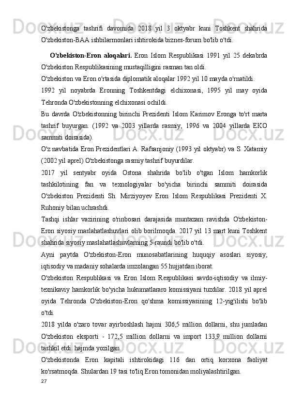 O'zbekistonga   tashrifi   davomida   2018   yil   3   oktyabr   kuni   Toshkent   shahrida
O'zbekiston-BAA ishbilarmonlari ishtirokida biznes-forum bo'lib o'tdi.
      O'zbekiston-Eron   aloqalari.   Eron   Islom   Respublikasi   1991   yil   25   dekabrda
O'zbekiston Respublikasining mustaqilligini rasman tan oldi.
O'zbekiston va Eron o'rtasida diplomatik aloqalar 1992 yil 10 mayda o'rnatildi.
1992   yil   noyabrda   Eronning   Toshkentdagi   elchixonasi,   1995   yil   may   oyida
Tehronda O'zbekistonning elchixonasi ochildi.
Bu   davrda   O'zbekistonning   birinchi   Prezidenti   Islom   Karimov   Eronga   to'rt   marta
tashrif   buyurgan.   (1992   va   2003   yillarda   rasmiy,   1996   va   2004   yillarda   EKO
sammiti doirasida).
O'z navbatida Eron Prezidentlari A. Rafsanjoniy (1993 yil oktyabr) va S. Xatamiy
(2002 yil aprel) O'zbekistonga rasmiy tashrif buyurdilar.
2017   yil   sentyabr   oyida   Ostona   shahrida   bo'lib   o'tgan   Islom   hamkorlik
tashkilotining   fan   va   texnologiyalar   bo'yicha   birinchi   sammiti   doirasida
O'zbekiston   Prezidenti   Sh.   Mirziyoyev   Eron   Islom   Respublikasi   Prezidenti   X.
Ruhoniy bilan uchrashdi.
Tashqi   ishlar   vazirining   o'rinbosari   darajasida   muntazam   ravishda   O'zbekiston-
Eron siyosiy maslahatlashuvlari olib borilmoqda. 2017 yil 13 mart kuni Toshkent
shahrida siyosiy maslahatlashuvlarning 5-raundi bo'lib o'tdi.
Ayni   paytda   O'zbekiston-Eron   munosabatlarining   huquqiy   asoslari   siyosiy,
iqtisodiy va madaniy sohalarda imzolangan 55 hujjatdan iborat.
O'zbekiston   Respublikasi   va   Eron   Islom   Respublikasi   savdo-iqtisodiy   va   ilmiy-
texnikaviy hamkorlik bo'yicha hukumatlararo komissiyani  tuzdilar. 2018 yil aprel
oyida   Tehronda   O'zbekiston-Eron   qo'shma   komissiyasining   12-yig'ilishi   bo'lib
o'tdi.
2018   yilda   o'zaro   tovar   ayirboshlash   hajmi   306,5   million   dollarni,   shu   jumladan
O'zbekiston   eksporti   -   172,5   million   dollarni   va   import   133,9   million   dollarni
tashkil etdi. hajmda yozilgan.
O'zbekistonda   Eron   kapitali   ishtirokidagi   116   dan   ortiq   korxona   faoliyat
ko'rsatmoqda. Shulardan 19 tasi to'liq Eron tomonidan moliyalashtirilgan.
27