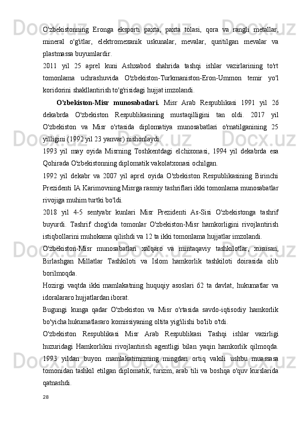 O'zbekistonning   Eronga   eksporti   paxta,   paxta   tolasi,   qora   va   rangli   metallar,
mineral   o'g'itlar,   elektromexanik   uskunalar,   mevalar,   quritilgan   mevalar   va
plastmassa buyumlardir.
2011   yil   25   aprel   kuni   Ashxabod   shahrida   tashqi   ishlar   vazirlarining   to'rt
tomonlama   uchrashuvida   O'zbekiston-Turkmaniston-Eron-Ummon   temir   yo'l
koridorini shakllantirish to'g'risidagi hujjat imzolandi.
      O'zbekiston-Misr   munosabatlari.   Misr   Arab   Respublikasi   1991   yil   26
dekabrda   O'zbekiston   Respublikasining   mustaqilligini   tan   oldi.   2017   yil
O'zbekiston   va   Misr   o'rtasida   diplomatiya   munosabatlari   o'rnatilganining   25
yilligini (1992 yil 23 yanvar) nishonlaydi.
1993   yil   may   oyida   Misrning   Toshkentdagi   elchixonasi,   1994   yil   dekabrda   esa
Qohirada O'zbekistonning diplomatik vakolatxonasi ochilgan.
1992   yil   dekabr   va   2007   yil   aprel   oyida   O'zbekiston   Respublikasining   Birinchi
Prezidenti IA Karimovning Misrga rasmiy tashriflari ikki tomonlama munosabatlar
rivojiga muhim turtki bo'ldi.
2018   yil   4-5   sentyabr   kunlari   Misr   Prezidenti   As-Sisi   O'zbekistonga   tashrif
buyurdi.   Tashrif   chog'ida   tomonlar   O'zbekiston-Misr   hamkorligini   rivojlantirish
istiqbollarini muhokama qilishdi va 12 ta ikki tomonlama hujjatlar imzolandi.
O'zbekiston-Misr   munosabatlari   xalqaro   va   mintaqaviy   tashkilotlar,   xususan,
Birlashgan   Millatlar   Tashkiloti   va   Islom   hamkorlik   tashkiloti   doirasida   olib
borilmoqda.
Hozirgi   vaqtda   ikki   mamlakatning   huquqiy   asoslari   62   ta   davlat,   hukumatlar   va
idoralararo hujjatlardan iborat.
Bugungi   kunga   qadar   O'zbekiston   va   Misr   o'rtasida   savdo-iqtisodiy   hamkorlik
bo'yicha hukumatlararo komissiyaning oltita yig'ilishi bo'lib o'tdi.
O'zbekiston   Respublikasi   Misr   Arab   Respublikasi   Tashqi   ishlar   vazirligi
huzuridagi   Hamkorlikni   rivojlantirish   agentligi   bilan   yaqin   hamkorlik   qilmoqda.
1993   yildan   buyon   mamlakatimizning   mingdan   ortiq   vakili   ushbu   muassasa
tomonidan tashkil  etilgan diplomatik, turizm, arab tili  va boshqa  o'quv kurslarida
qatnashdi.
28 