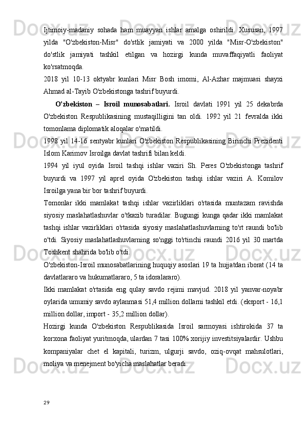 Ijtimoiy-madaniy   sohada   ham   muayyan   ishlar   amalga   oshirildi.   Xususan,   1997
yilda   "O'zbekiston-Misr"   do'stlik   jamiyati   va   2000   yilda   "Misr-O'zbekiston"
do'stlik   jamiyati   tashkil   etilgan   va   hozirgi   kunda   muvaffaqiyatli   faoliyat
ko'rsatmoqda.
2018   yil   10-13   oktyabr   kunlari   Misr   Bosh   imomi,   Al-Azhar   majmuasi   shayxi
Ahmad al-Tayib O'zbekistonga tashrif buyurdi.
      O’zbekiston   –   Isroil   munosabatlari.   Isroil   davlati   1991   yil   25   dekabrda
O'zbekiston   Respublikasining   mustaqilligini   tan   oldi.   1992   yil   21   fevralda   ikki
tomonlama diplomatik aloqalar o'rnatildi.
1998 yil  14-16 sentyabr  kunlari  O'zbekiston Respublikasining  Birinchi Prezidenti
Islom Karimov Isroilga davlat tashrifi bilan keldi.
1994   yil   iyul   oyida   Isroil   tashqi   ishlar   vaziri   Sh.   Peres   O'zbekistonga   tashrif
buyurdi   va   1997   yil   aprel   oyida   O'zbekiston   tashqi   ishlar   vaziri   A.   Komilov
Isroilga yana bir bor tashrif buyurdi.
Tomonlar   ikki   mamlakat   tashqi   ishlar   vazirliklari   o'rtasida   muntazam   ravishda
siyosiy   maslahatlashuvlar   o'tkazib   turadilar.   Bugungi   kunga   qadar   ikki   mamlakat
tashqi  ishlar  vazirliklari   o'rtasida  siyosiy   maslahatlashuvlarning   to'rt   raundi  bo'lib
o'tdi.   Siyosiy   maslahatlashuvlarning   so'nggi   to'rtinchi   raundi   2016   yil   30   martda
Toshkent shahrida bo'lib o'tdi.
O'zbekiston-Isroil munosabatlarining huquqiy asoslari 19 ta hujjatdan iborat (14 ta
davlatlararo va hukumatlararo, 5 ta idoralararo).
Ikki   mamlakat   o'rtasida   eng   qulay   savdo   rejimi   mavjud.   2018   yil   yanvar-noyabr
oylarida umumiy savdo aylanmasi 51,4 million dollarni tashkil etdi. (eksport - 16,1
million dollar, import - 35,2 million dollar).
Hozirgi   kunda   O'zbekiston   Respublikasida   Isroil   sarmoyasi   ishtirokida   37   ta
korxona faoliyat yuritmoqda, ulardan 7 tasi 100% xorijiy investitsiyalardir. Ushbu
kompaniyalar   chet   el   kapitali,   turizm,   ulgurji   savdo,   oziq-ovqat   mahsulotlari,
moliya va menejment bo'yicha maslahatlar beradi.
29 