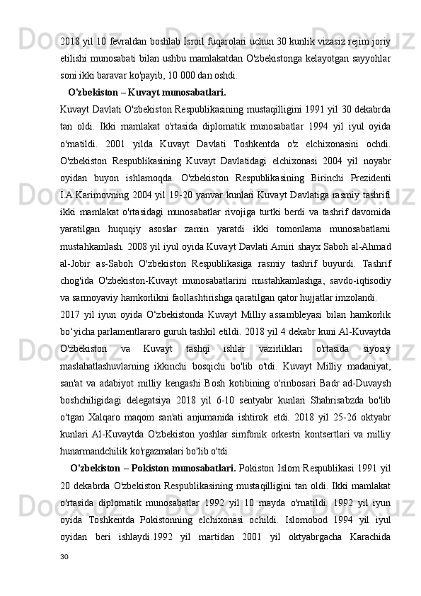 2018 yil 10 fevraldan boshlab Isroil fuqarolari uchun 30 kunlik vizasiz rejim joriy
etilishi munosabati  bilan ushbu mamlakatdan O'zbekistonga kelayotgan sayyohlar
soni ikki baravar ko'payib, 10 000 dan oshdi.
   O'zbekiston – Kuvayt munosabatlari.
Kuvayt Davlati O'zbekiston Respublikasining mustaqilligini 1991 yil 30 dekabrda
tan   oldi.   Ikki   mamlakat   o'rtasida   diplomatik   munosabatlar   1994   yil   iyul   oyida
o'rnatildi.   2001   yilda   Kuvayt   Davlati   Toshkentda   o'z   elchixonasini   ochdi.
O'zbekiston   Respublikasining   Kuvayt   Davlatidagi   elchixonasi   2004   yil   noyabr
oyidan   buyon   ishlamoqda.   O'zbekiston   Respublikasining   Birinchi   Prezidenti
I.A.Karimovning  2004 yil  19-20 yanvar   kunlari   Kuvayt   Davlatiga rasmiy  tashrifi
ikki   mamlakat   o'rtasidagi   munosabatlar   rivojiga   turtki   berdi   va   tashrif   davomida
yaratilgan   huquqiy   asoslar   zamin   yaratdi   ikki   tomonlama   munosabatlarni
mustahkamlash. 2008 yil iyul oyida Kuvayt Davlati Amiri shayx Saboh al-Ahmad
al-Jobir   as-Saboh   O'zbekiston   Respublikasiga   rasmiy   tashrif   buyurdi.   Tashrif
chog'ida   O'zbekiston-Kuvayt   munosabatlarini   mustahkamlashga,   savdo-iqtisodiy
va sarmoyaviy hamkorlikni faollashtirishga qaratilgan qator hujjatlar imzolandi.
2017   yil   iyun   oyida   O‘zbekistonda   Kuvayt   Milliy   assambleyasi   bilan   hamkorlik
bo‘yicha parlamentlararo guruh tashkil etildi. 2018 yil 4 dekabr kuni Al-Kuvaytda
O'zbekiston   va   Kuvayt   tashqi   ishlar   vazirliklari   o'rtasida   siyosiy
maslahatlashuvlarning   ikkinchi   bosqichi   bo'lib   o'tdi.   Kuvayt   Milliy   madaniyat,
san'at   va   adabiyot   milliy   kengashi   Bosh   kotibining   o'rinbosari   Badr   ad-Duvaysh
boshchiligidagi   delegatsiya   2018   yil   6-10   sentyabr   kunlari   Shahrisabzda   bo'lib
o'tgan   Xalqaro   maqom   san'ati   anjumanida   ishtirok   etdi.   2018   yil   25-26   oktyabr
kunlari   Al-Kuvaytda   O'zbekiston   yoshlar   simfonik   orkestri   kontsertlari   va   milliy
hunarmandchilik ko'rgazmalari bo'lib o'tdi.
     O'zbekiston – Pokiston munosabatlari.   Pokiston Islom Respublikasi  1991 yil
20   dekabrda   O'zbekiston   Respublikasining   mustaqilligini   tan   oldi.   Ikki   mamlakat
o'rtasida   diplomatik   munosabatlar   1992   yil   10   mayda   o'rnatildi.   1992   yil   iyun
oyida   Toshkentda   Pokistonning   elchixonasi   ochildi.   Islomobod   1994   yil   iyul
oyidan   beri   ishlaydi.1992   yil   martidan   2001   yil   oktyabrgacha   Karachida
30 