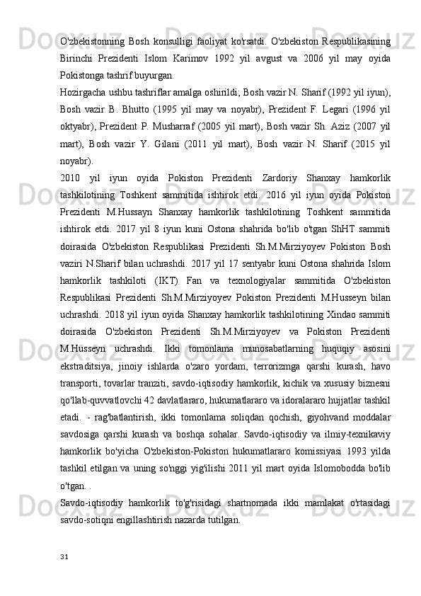 O'zbekistonning   Bosh   konsulligi   faoliyat   ko'rsatdi.   O'zbekiston   Respublikasining
Birinchi   Prezidenti   Islom   Karimov   1992   yil   avgust   va   2006   yil   may   oyida
Pokistonga tashrif buyurgan.
Hozirgacha ushbu tashriflar amalga oshirildi; Bosh vazir N. Sharif (1992 yil iyun),
Bosh   vazir   B.   Bhutto   (1995   yil   may   va   noyabr),   Prezident   F.   Legari   (1996   yil
oktyabr),   Prezident   P.   Musharraf   (2005   yil   mart),   Bosh   vazir   Sh.   Aziz   (2007   yil
mart),   Bosh   vazir   Y.   Gilani   (2011   yil   mart),   Bosh   vazir   N.   Sharif   (2015   yil
noyabr).
2010   yil   iyun   oyida   Pokiston   Prezidenti   Zardoriy   Shanxay   hamkorlik
tashkilotining   Toshkent   sammitida   ishtirok   etdi.   2016   yil   iyun   oyida   Pokiston
Prezidenti   M.Hussayn   Shanxay   hamkorlik   tashkilotining   Toshkent   sammitida
ishtirok   etdi.   2017   yil   8   iyun   kuni   Ostona   shahrida   bo'lib   o'tgan   ShHT   sammiti
doirasida   O'zbekiston   Respublikasi   Prezidenti   Sh.M.Mirziyoyev   Pokiston   Bosh
vaziri  N.Sharif  bilan uchrashdi.  2017 yil  17 sentyabr  kuni  Ostona  shahrida Islom
hamkorlik   tashkiloti   (IKT)   Fan   va   texnologiyalar   sammitida   O'zbekiston
Respublikasi   Prezidenti   Sh.M.Mirziyoyev   Pokiston   Prezidenti   M.Husseyn   bilan
uchrashdi. 2018 yil iyun oyida Shanxay hamkorlik tashkilotining Xindao sammiti
doirasida   O'zbekiston   Prezidenti   Sh.M.Mirziyoyev   va   Pokiston   Prezidenti
M.Husseyn   uchrashdi.   Ikki   tomonlama   munosabatlarning   huquqiy   asosini
ekstraditsiya,   jinoiy   ishlarda   o'zaro   yordam,   terrorizmga   qarshi   kurash,   havo
transporti, tovarlar  tranziti, savdo-iqtisodiy hamkorlik, kichik va xususiy biznesni
qo'llab-quvvatlovchi 42 davlatlararo, hukumatlararo va idoralararo hujjatlar tashkil
etadi.   -   rag'batlantirish,   ikki   tomonlama   soliqdan   qochish,   giyohvand   moddalar
savdosiga   qarshi   kurash   va   boshqa   sohalar.   Savdo-iqtisodiy   va   ilmiy-texnikaviy
hamkorlik   bo'yicha   O'zbekiston-Pokiston   hukumatlararo   komissiyasi   1993   yilda
tashkil   etilgan va  uning so'nggi   yig'ilishi  2011  yil  mart  oyida  Islomobodda bo'lib
o'tgan. .
Savdo-iqtisodiy   hamkorlik   to'g'risidagi   shartnomada   ikki   mamlakat   o'rtasidagi
savdo-sotiqni engillashtirish nazarda tutilgan.
31 