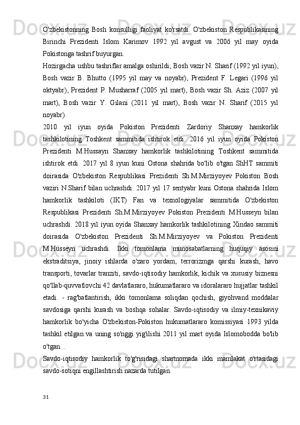 O'zbekistonning   Bosh   konsulligi   faoliyat   ko'rsatdi.   O'zbekiston   Respublikasining
Birinchi   Prezidenti   Islom   Karimov   1992   yil   avgust   va   2006   yil   may   oyida
Pokistonga tashrif buyurgan.
Hozirgacha ushbu tashriflar amalga oshirildi; Bosh vazir N. Sharif (1992 yil iyun),
Bosh   vazir   B.   Bhutto   (1995   yil   may   va   noyabr),   Prezident   F.   Legari   (1996   yil
oktyabr),   Prezident   P.   Musharraf   (2005   yil   mart),   Bosh   vazir   Sh.   Aziz   (2007   yil
mart),   Bosh   vazir   Y.   Gilani   (2011   yil   mart),   Bosh   vazir   N.   Sharif   (2015   yil
noyabr).
2010   yil   iyun   oyida   Pokiston   Prezidenti   Zardoriy   Shanxay   hamkorlik
tashkilotining   Toshkent   sammitida   ishtirok   etdi.   2016   yil   iyun   oyida   Pokiston
Prezidenti   M.Hussayn   Shanxay   hamkorlik   tashkilotining   Toshkent   sammitida
ishtirok   etdi.   2017   yil   8   iyun   kuni   Ostona   shahrida   bo'lib   o'tgan   ShHT   sammiti
doirasida   O'zbekiston   Respublikasi   Prezidenti   Sh.M.Mirziyoyev   Pokiston   Bosh
vaziri  N.Sharif  bilan uchrashdi.  2017 yil  17 sentyabr  kuni  Ostona  shahrida Islom
hamkorlik   tashkiloti   (IKT)   Fan   va   texnologiyalar   sammitida   O'zbekiston
Respublikasi   Prezidenti   Sh.M.Mirziyoyev   Pokiston   Prezidenti   M.Husseyn   bilan
uchrashdi. 2018 yil iyun oyida Shanxay hamkorlik tashkilotining Xindao sammiti
doirasida   O'zbekiston   Prezidenti   Sh.M.Mirziyoyev   va   Pokiston   Prezidenti
M.Husseyn   uchrashdi.   Ikki   tomonlama   munosabatlarning   huquqiy   asosini
ekstraditsiya,   jinoiy   ishlarda   o'zaro   yordam,   terrorizmga   qarshi   kurash,   havo
transporti, tovarlar  tranziti, savdo-iqtisodiy hamkorlik, kichik va xususiy biznesni
qo'llab-quvvatlovchi 42 davlatlararo, hukumatlararo va idoralararo hujjatlar tashkil
etadi.   -   rag'batlantirish,   ikki   tomonlama   soliqdan   qochish,   giyohvand   moddalar
savdosiga   qarshi   kurash   va   boshqa   sohalar.   Savdo-iqtisodiy   va   ilmiy-texnikaviy
hamkorlik   bo'yicha   O'zbekiston-Pokiston   hukumatlararo   komissiyasi   1993   yilda
tashkil   etilgan va  uning so'nggi   yig'ilishi  2011  yil  mart  oyida  Islomobodda bo'lib
o'tgan. .
Savdo-iqtisodiy   hamkorlik   to'g'risidagi   shartnomada   ikki   mamlakat   o'rtasidagi
savdo-sotiqni engillashtirish nazarda tutilgan.
31
