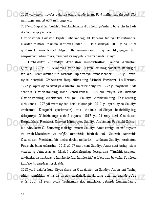 2018   yil   yanvar-noyabr   oylarida   o'zaro   savdo   hajmi   92,4   millionga,   eksport   28,7
millionga, import 63,7 millionga etdi.
2017-yil 5-apreldan boshlab Toshkent-Lahor-Toshkent yo‘nalishi bo‘yicha haftada
ikkita reys qayta tiklandi.
O'zbekistonda   Pokiston   kapitali   ishtirokidagi   81   korxona   faoliyat   ko'rsatmoqda.
Ulardan   to'rttasi   Pokiston   sarmoyasi   bilan   100   foiz   ishlaydi.   2018   yilda   23   ta
qo'shma   korxona   tashkil   etilgan.   Ular   asosan   savdo,   to'qimachilik,   qog'oz,   teri,
oziq-ovqat mahsulotlari, transport va sayyohlik xizmatlarida ishlaydi.
      O'zbekiston   –   Saudiya   Arabistoni   munosabatlari.   Saudiya   Arabistoni
Qirolligi 1991 yil 30 dekabrda O'zbekiston Respublikasining davlat mustaqilligini
tan   oldi.   Mamlakatlarimiz   o'rtasida   diplomatiya   munosabatlari   1992   yil   fevral
oyida   o'rnatildi.   O'zbekiston   Respublikasining   Birinchi   Prezidenti   I.A.Karimov
1992 yil aprel oyida Saudiya Arabistoniga tashrif buyurdi. 1992 yil noyabrda Jidda
shahrida   O'zbekistonning   Bosh   konsulxonasi,   1995   yil   mayda   esa   Riyozda
O'zbekistonning   elchixonasi   ochilgan.   Saudiya   Arabistonining   Toshkentdagi
elchixonasi   1997   yil   mart   oyidan   beri   ishlamoqda.   2012   yil   aprel   oyida   Saudiya
Arabistoni   Kengashi   (parlamenti)   raisi   Abdulla   al-Shayx   boshchiligidagi
delegatsiya   O'zbekistonga   tashrif   buyurdi.   2017   yil   21   may   kuni   O'zbekiston
Respublikasi Prezidenti Shavkat Mirziyoyev Saudiya Arabistoni Podshohi Salmon
bin Abdulaziz Ol  Saudning taklifiga binoan Saudiya Arabistoniga tashrif buyurdi
va   Arab-Musulmon   va   AQSh   sammitida   ishtirok   etdi.   Sammit   davomida
O'zbekiston   Prezidenti   bir   necha   davlat   rahbarlari,   jumladan   Saudiya   Arabistoni
Podshohi  bilan uchrashdi. 2018 yil  27 mart kuni  Saudiya Arabistoni  tashqi  ishlar
vazirining   o'rinbosari   A.   Mirdod   boshchiligidagi   delegatsiya   "Tinchlik   jarayoni,
xavfsizlik va mintaqaviy hamkorlikdagi hamkorlik" Afg'oniston bo'yicha Toshkent
konferentsiyasida ishtirok etdi.
2018 yil 3 dekabr kuni Riyoz shahrida O'zbekiston va Saudiya Arabistoni  Tashqi
ishlar   vazirliklari   o'rtasida   siyosiy   maslahatlashuvlarning   uchinchi   raundi   bo'lib
o'tdi.   2011   yil   iyun   oyida   Toshkentda   ikki   mamlakat   o'rtasida   hukumatlararo
32 
