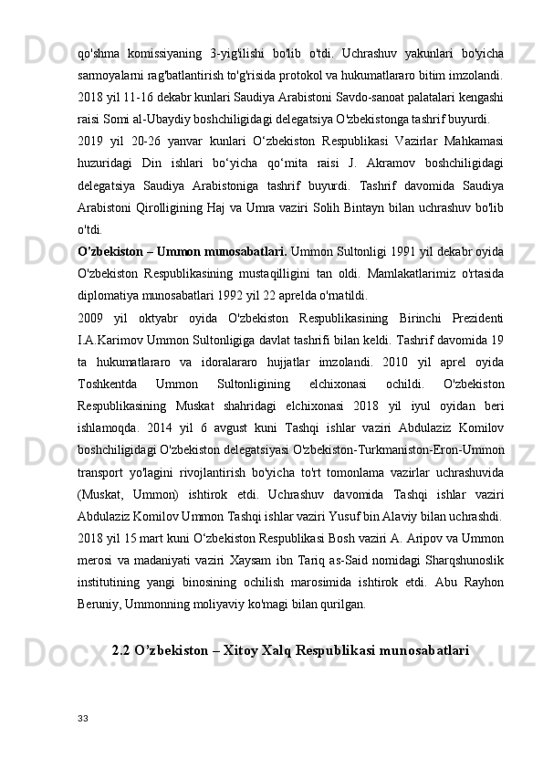 qo'shma   komissiyaning   3-yig'ilishi   bo'lib   o'tdi.   Uchrashuv   yakunlari   bo'yicha
sarmoyalarni rag'batlantirish to'g'risida protokol va hukumatlararo bitim imzolandi.
2018 yil 11-16 dekabr kunlari Saudiya Arabistoni Savdo-sanoat palatalari kengashi
raisi Somi al-Ubaydiy boshchiligidagi delegatsiya O'zbekistonga tashrif buyurdi.
2019   yil   20-26   yanvar   kunlari   O‘zbekiston   Respublikasi   Vazirlar   Mahkamasi
huzuridagi   Din   ishlari   bo‘yicha   qo‘mita   raisi   J.   Akramov   boshchiligidagi
delegatsiya   Saudiya   Arabistoniga   tashrif   buyurdi.   Tashrif   davomida   Saudiya
Arabistoni  Qirolligining Haj va Umra vaziri Solih Bintayn bilan uchrashuv bo'lib
o'tdi.
O'zbekiston – Ummon munosabatlari.  Ummon Sultonligi 1991 yil dekabr oyida
O'zbekiston   Respublikasining   mustaqilligini   tan   oldi.   Mamlakatlarimiz   o'rtasida
diplomatiya munosabatlari 1992 yil 22 aprelda o'rnatildi.
2009   yil   oktyabr   oyida   O'zbekiston   Respublikasining   Birinchi   Prezidenti
I.A.Karimov Ummon Sultonligiga davlat tashrifi bilan keldi. Tashrif davomida 19
ta   hukumatlararo   va   idoralararo   hujjatlar   imzolandi.   2010   yil   aprel   oyida
Toshkentda   Ummon   Sultonligining   elchixonasi   ochildi.   O'zbekiston
Respublikasining   Muskat   shahridagi   elchixonasi   2018   yil   iyul   oyidan   beri
ishlamoqda.   2014   yil   6   avgust   kuni   Tashqi   ishlar   vaziri   Abdulaziz   Komilov
boshchiligidagi O'zbekiston delegatsiyasi O'zbekiston-Turkmaniston-Eron-Ummon
transport   yo'lagini   rivojlantirish   bo'yicha   to'rt   tomonlama   vazirlar   uchrashuvida
(Muskat,   Ummon)   ishtirok   etdi.   Uchrashuv   davomida   Tashqi   ishlar   vaziri
Abdulaziz Komilov Ummon Tashqi ishlar vaziri Yusuf bin Alaviy bilan uchrashdi.
2018 yil 15 mart kuni O‘zbekiston Respublikasi Bosh vaziri A. Aripov va Ummon
merosi   va   madaniyati   vaziri   Xaysam   ibn   Tariq   as-Said   nomidagi   Sharqshunoslik
institutining   yangi   binosining   ochilish   marosimida   ishtirok   etdi.   Abu   Rayhon
Beruniy, Ummonning moliyaviy ko'magi bilan qurilgan.
2.2 O’zbekiston – Xitoy Xalq Respublikasi munosabatlari
33